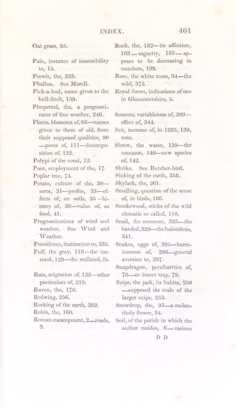 Oat grass, 95. Pain, instance of insensibility to, 15. Peewit, the, 253. Phallus. See MorelL Pick-a-bud, name given to the bull-finch, 159. Pimpernel, the, a prognosti- cator of fine weather, 246. Plants, blossoms of, 66—names given to them of old, from their supposed qualities, 90 —pores of, 111—decompo- sition of, 122. Polypi of the coral, 12. Poor, employment of the, 17- Poplar tree, 74. Potato, culture of the, 30— sorts, 31—profits, 33—ef- fects of, on soils, 35 -hi- story of, 36—value of, as food, 41. Prognostications of wind and weather. See Wind and Weather. Providence, inattention to, 335. Puff, the gray, 118—the tur- rcted, 129—the stellated, ib. Rats, migration of, 138—other particulars of, 219. Raven, the, 176. Redwing, 256. Reeking of the earth, 382. Robin, the, 160. Roman encampment, 2 roads, 3. Rook, the, 182—its affection, 183 — sagaci ty, 185 — ap - pears to be decreasing in numbers, 199. Rose, the white moss, 34—the wild, 372. Royal forest, indications of one in Gloucestershire, 5. Seasons, variableness of, 209— effect of, 344. Sex, increase of, in 1825, 139, note. Shrew, the water, 139—the common, 140—new species of, 142. Shrike. See Butcher-bird. Sinking of the earth, 358. Skylark, the, 261. Smelling, question of the sense of, in birds, 188. Smokewood, sticks of the wild clematis so called, 110. Snail, the common, 325—the banded,329—the halotideus, 341. Snakes, eggs of, 295—harm- lessness of, 296—general aversion to, 297- Snapdragon, peculiarities of, 78—an insect trap, 79. Snipe, the jack, its habits, 250 —supposed the male of the larger snipe, 253. Snowdrop, the, 93—a melan- choly flower, 94. Soil, of the parish in which the author resides, 6—various D D