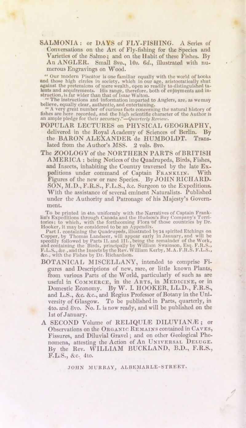 SALMONIA: or DAYS of FLY-FISHING. A Series of Conversations on the Art of Fly-fishing for the Species anil Varieties of the Salmo; and on the Habit of these Fishes. By An ANGLER. Small 8vo., 10«. C</., illustrated with nu- merous Engravings on Wood. “ Our modem Piscator is one familiar equally with the world of books nml those high circles in society, which in our ago, aristocratically shut against the pretensions of mere wealth, open so readily to distinguished ta- lents and acquirements. Mis range, therefore, both of enjoyments and in- struction, is far wider than that of Isaac Walton. “ The instructions and information imparted to Anglers, are, as we may believe, equally clear, authentic, and entertaining. “ A very great number of curious facts concerning the natural history of fishes are here recorded, and the high scientific character of the Author Is an ample pledge for their accuracy.”—Quarterlu Review. POPULAR LECTURES on PHYSICAL GEOGRAPHY, delivered in the Royal Academy of Sciences of Berlin. By the BARON ALEXANDER de HUMBOLDT. Trans- lated from the Author’s MSS. 2 vols. 8vo. The ZOOLOGY of the NORTHERN PARTS of BRITISH AMERICA : being Notices of the Quadrupeds, Birds, Fishes, and Insects, inhabiting the Country traversed by the late Ex- peditions under command of Captain Franklin. With Figures of the new or rare Species. By JOHN RICHARD- SON, M.D., F.R.S., F.L.S., &c. Surgeon to the Expeditions. With the assistance of several eminent Naturalists. Published under the Authority and Patronage of his Majesty’s Govern- ment. To be printed in 4to. uniformly with the Narratives of Captain Frank- lin’s Expeditions through Canada and the Hudson’s Hay Company’s Terri- tories; to which, with the forthcoming Flora of those countries by Dr. Hooker, it may be considered to be an Appendix. Part I. containing the Quadrupeds, illustrated by 24 spirited Etchings on Copper, by Thomas Landseer, will appear early in January, and will be speedily followed by Parts II.and 111., being the remainder of the Work, and containing the Birds, principally by William Swainson, Esq. F.R.S., F.L.S., See .and the Insects by the Rev. William Kerby, M.A.F.R.S. F.L.S., &c., with the Fishes by Dr. Richardson. BOTANICAL MISCELLANY, intended to comprise Fi- gures and Descriptions of new, rare, or little known Plants, from various Parts of the World, particularly of such as are useful in Commerce, in the Arts, in Medicine, or in Domestic Economy. By W. I. HOOKER, LL.D., F.R.S., and L.S., &c. &c., and Regius Professor of Botany in the Uni- versity of Glasgow. To be published in Parts, quarterly, in 4to. and 8vo. No. I. is now ready, and will be published on the 1st of January. A SECOND Volume of RELIQULE DILUVIANjE ; or Observations on the Organic Remains contained in Caves, Fissures, and Diluvial Gravel; and on other Geological Phe- nomena, attesting the Action of An Universal Deluge. By the Rev. WILLIAM BUCKLAND, B.D., F.R.S., F.L.S., &c. 4to. JOHN MURRAY, ALBKMAHLE-STREET.