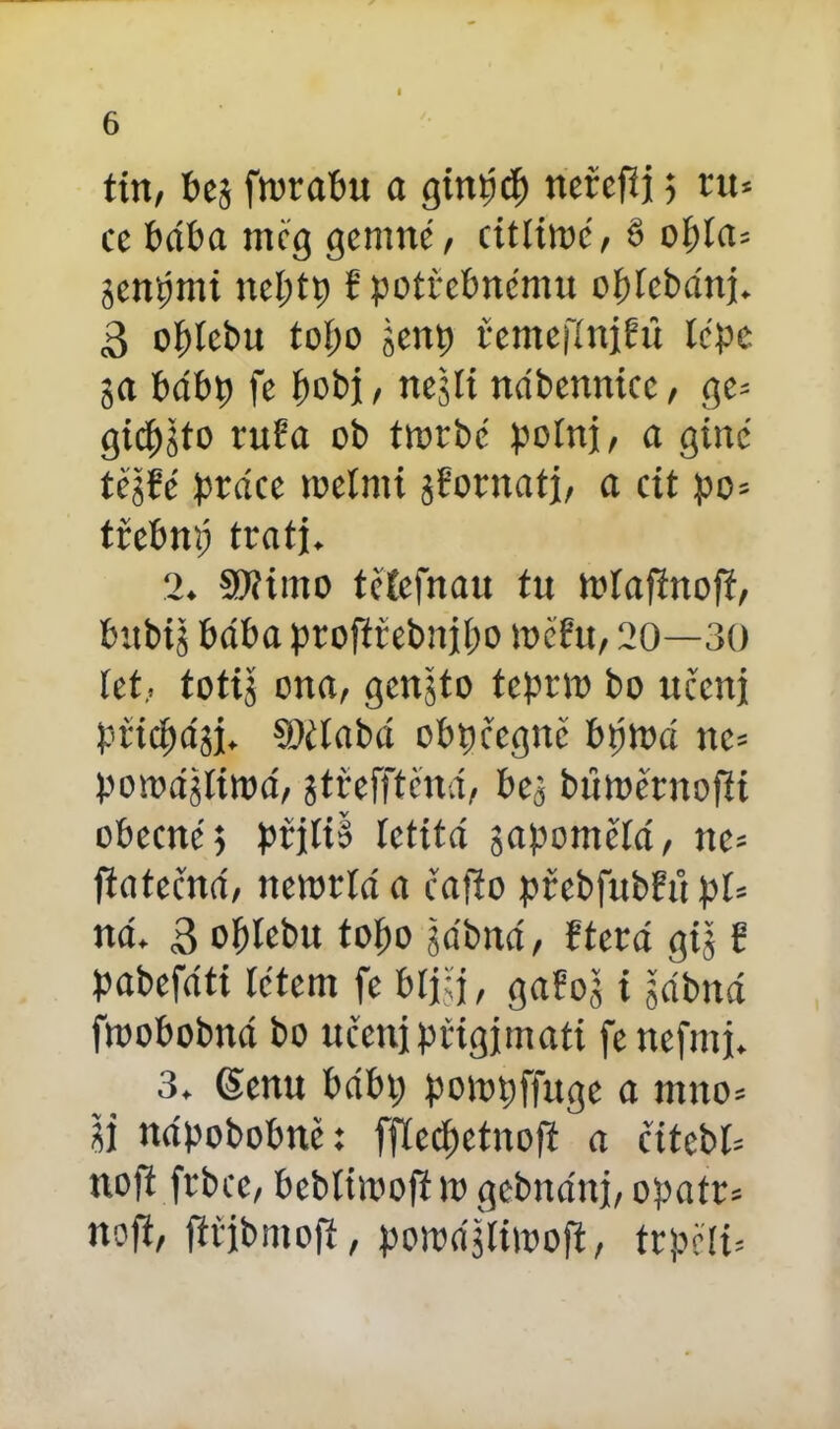 tin, bej ftorabu a ginřicf) ncřcfíj 5 ru* cc bába měg gemné, citliioé, § o5>ía= jcnbmi nebtti f potřebnému obleháni. 3 oblebu toí;o jenp řemcfíniřit lepe ga bábp fc bot>i , negli nábennicc, gc= gicbjto ruřa ob ttorbé polnj, a gine téjřé práce toelmi gřornati, a cit po= trebm; trati. 2. SWiitto tělefnau tu tolafinofí, bitbij bába proftřebnjbo měřit, 20—30 let, totig ona, genjto tepno bo učeni přid;ági. ®číabá obpfcgnč btíloá ne= pomájlitoá, gtřefftěná, bej bťttoěrnofii obecné 5 přjltě letitá gapomělá, tte* ftatečná, netorlá a čafio přebfubřů pl« ná. 3 oblebu tobo gábná, řterá gig ř pabefáti létem fe bljěj, gařog i gábttá ftoobobná bo učenjpřigjmati fenefmj. 3. (Senu bábi; potopffuge a mno= íi nápobobnč: fflcc^etnoft a cítcbl= noft frbce, beblúooftlo gebtiátij, opatn nofi, fttibmoft, poioájliioojt, trpěli.
