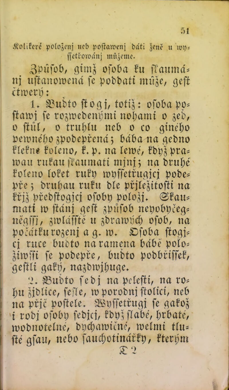 - 51 ^olifcré polo^enj neb poftaroenj báti $cně u fjetroiuánj mineme. SPufob, giinj ofoba řu [faumd* ni itfianotoend fc pobbatt miije, gcfi cttoerp: i* «ubto fiogi, to til: ofoba po* fiatoi fc rostocbenpmt noí;amt o seb, 0 fiuí, o trubíu neb o co ginébo petonébo^pobeprend; bdba na gebno říeřne řoleno, ř* p* na letoe, řbp$ pra* toau ruřau iřaumati mini; na brupc řoleno íořet ruřp topffeírugjcj pobe* prc $ brubau ruřu bíe prjíejitofti na ti$ prcbftogjcj ofobp pologj* é>faiu máti to ftdnj gefl čpůfob ncpobpccg* nčgffj, gtoídffté u gbratopcb ofob, na pocdtřurojeni a g. to* £)foba jlogi* cj ruce bubto na ramena babě polo* jitofft fe pobepře, bubto pobbřiffeř, geftíí gařp, najbtojbuge* ‘2* šBubto febj na pelefii, na ro* bu gjbltce, fefíe, to porobuj jtoltci, neb na prjc pofteíe* Sfipffetřugi fe gafoj 1 robi ofobp fcbjci, řbp$flabé, l)ih até, toobnotelnc, bpebatoicné, toeímt thu fté gfaU/ nebo faucbotindrřp, řterpm £‘2