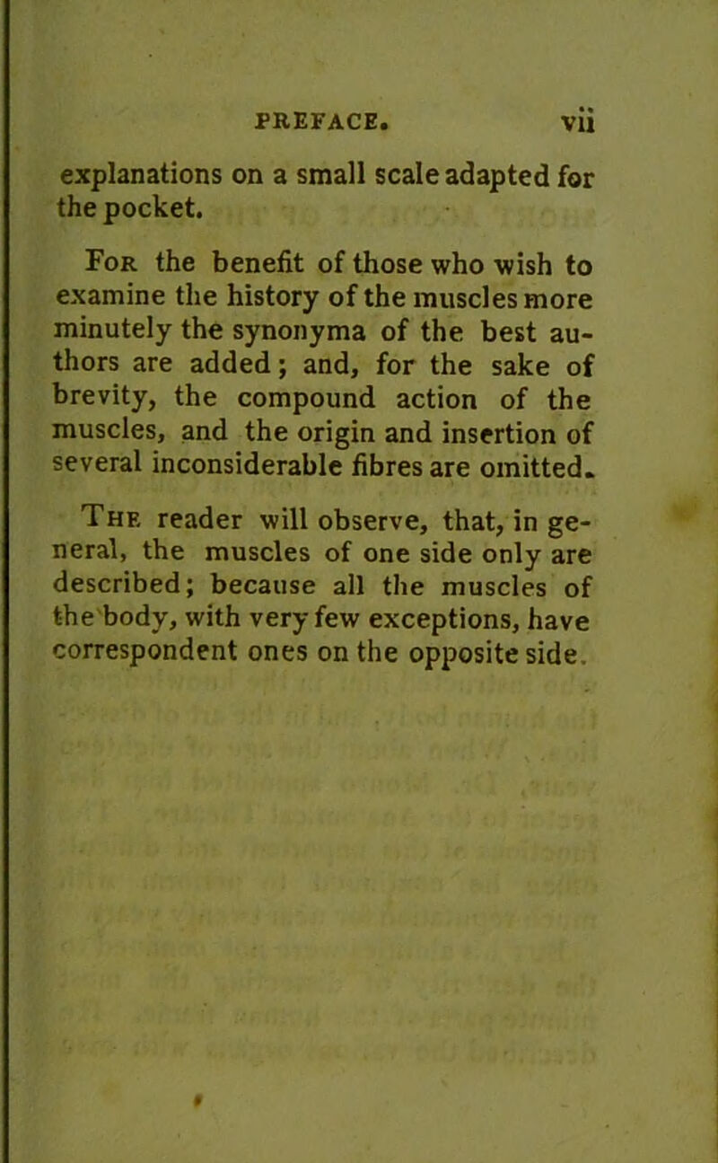 explanations on a small scale adapted for the pocket. For the benefit of those who wish to examine the history of the muscles more minutely the synonyma of the best au- thors are added; and, for the sake of brevity, the compound action of the muscles, and the origin and insertion of several inconsiderable fibres are omitted. The reader will observe, that, in ge- neral, the muscles of one side only are described; because all the muscles of the body, with very few exceptions, have correspondent ones on the opposite side. «