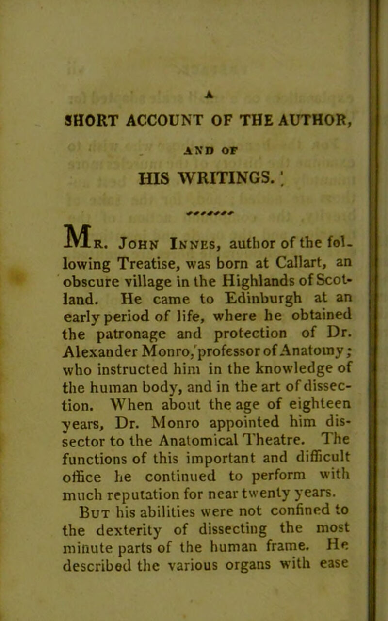 SHORT ACCOUNT OF THE AUTHOR, AXD OF HIS WRITINGS.; John Innes, author of the fol- lowing Treatise, was born at Callart, an obscure village in the Highlands of Scot- land. He came to Edinburgh at an early period of life, where he obtained the patronage and protection of Dr. Alexander Monro,'professor of Anatomy; who instructed him in the knowledge of the human body, and in the art of dissec- tion. When about the age of eighteen years. Dr. Monro appointed him dis- sector to the Anatomical Theatre. The functions of this important and difficult office he continued to perform with much reputation for near twenty years. But his abilities were not confined to the dexterity of dissecting the most minute parts of the human frame. He described the various organs with ease