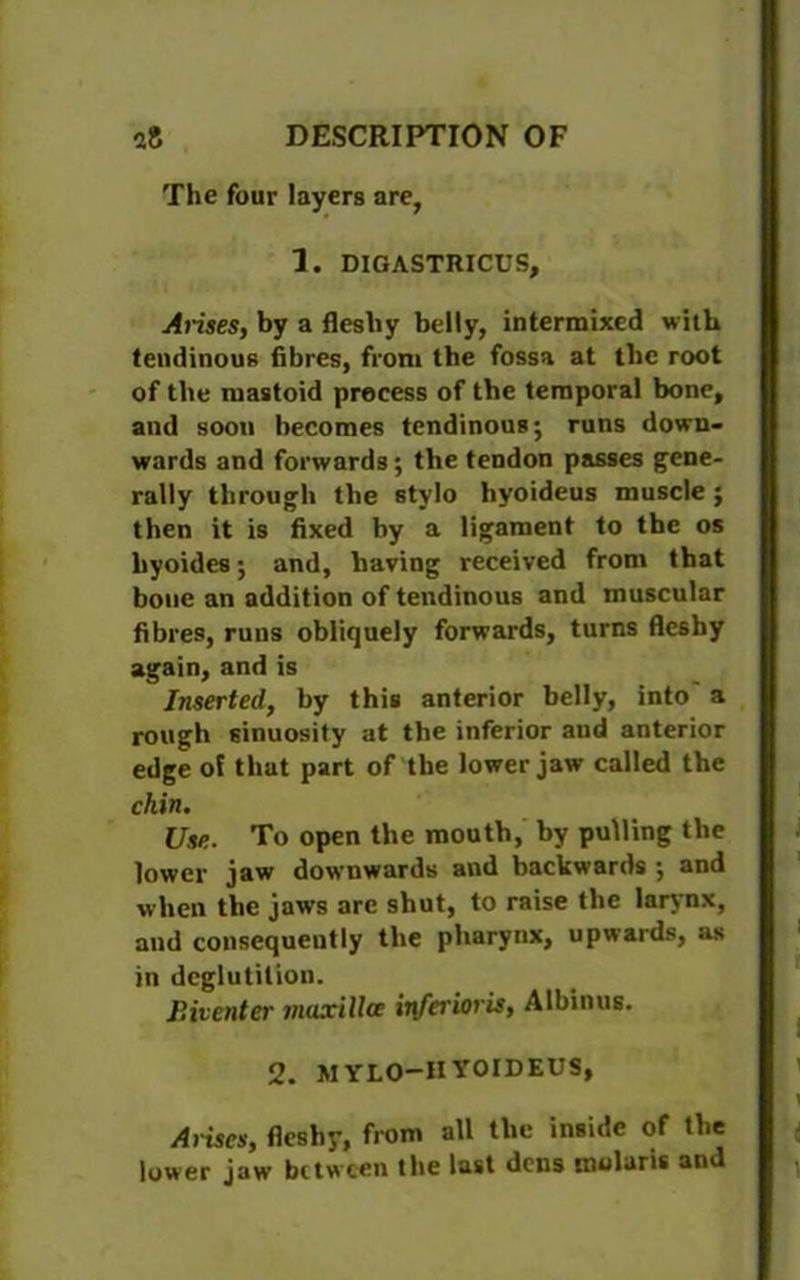 The four layers are, 1. DIGASTRICUS, Arises, by a fleshy belly, intermixed with tendinous fibres, from the fossa at the root of the mastoid process of the temporal bone, and soon becomes tendinous; runs down- wards and forwards; the tendon passes gene- rally through the stylo hyoideus muscle; then it is fixed by a ligament to the os byoides; and, having received from that bone an addition of tendinous and muscular fibres, runs obliquely forwards, turns fleshy again, and is Inserted, by this anterior belly, into a rough sinuosity at the inferior aud anterior edge of that part of the lower jaw called the chin. Use. To open the mouth, hy pulling the lower jaw downwards and backwards ; and when the jaws are shut, to raise the larynx, aud consequently the pharynx, upwards, as in deglutition. Biventer maxilla inferior is, Albinus. 2. MYLO-HYOIDEUS, Arises, fleshy, from all the inside of the lower jaw between the last dens molaris and
