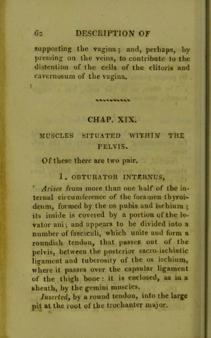 supporting the vagina; and, perhaps, by pressing on the veins, to contribute to the distention of the cells of the clitoris and cavcruosuni of the vagina. CHAP. XIX. MUSCLES SITUATED WITHIN THE PELVIS. Of these there are two pair. 1. OBTURATOR INTJSRNUS, r Arises from more than one half of the in- ternal circumference of the foramen tliyroi- detim, formed by the os pubis and ischium ; its inside is covered by a portion of the le- vator ani; and appears to be divided into a number of fasciculi, which unite and form a roundish tendon, that passes out of the pelvis, between the posterior sacro-ischiatic ligament and tuberosity of the os ischium, where it passes over the capsular ligament of the thigh bone : it is enclosed, as iii a sheath, by the gemini muscles. Inserted, by a round tendon, into the large pit at the root of the trochanter major.