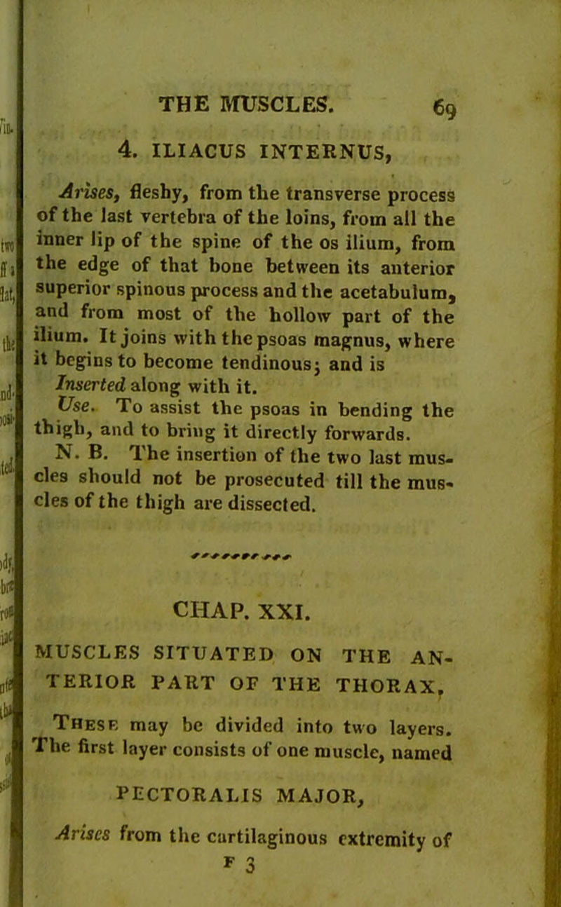 lit 4. THE MUSCLES. ILIACUS INTERNUS, in ft lit, tlH liii' t£i Arises, fleshy, from the transverse process of the last vertebra of the loins, from all the inner lip of the spine of the os ilium, from the edge of that bone between its anterior superior spinous process and the acetabulum, and from most of the hollow part of the ilium. It joins with the psoas magnus, where it begins to become tendinous; and is Inserted along with it. Use. To assist the psoas in bending the thigh, and to bring it directly forwards. N. B. The insertion of the two last mus- cles should not be prosecuted till the mus- cles of the thigh are dissected. '■If. li£ to* CHAP. XXI. > []!! 15* MUSCLES SITUATED ON THE AN- TERIOR PART OF THE THORAX, These may be divided into two layers. The first layer consists of one muscle, named PECTORAL IS MAJOR, Arises from the curtilaginous extremity of F 3