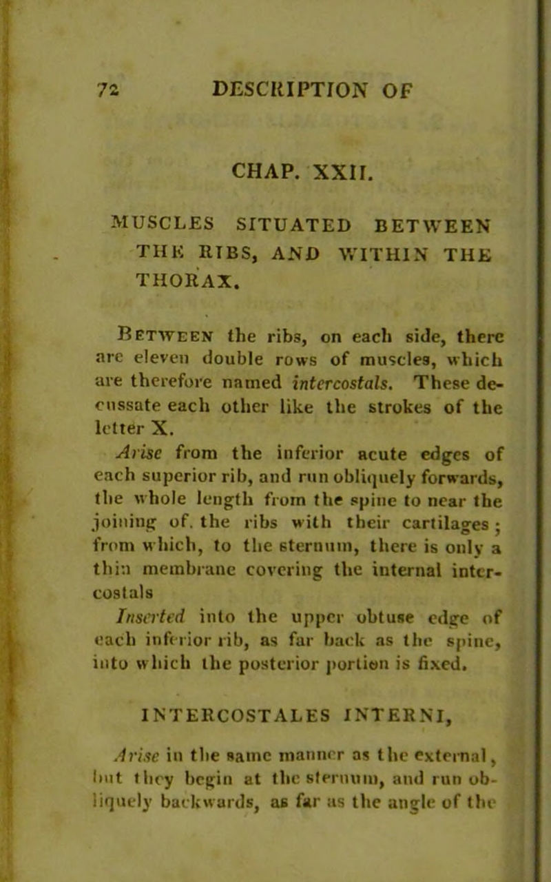 CHAP. XXII. MUSCLES SITUATED BETWEEN THE RIBS, AND WITHIN THE THORAX. Between the ribs, on each side, there are eleven double rows of muscles, which are therefore named intercostals. These de- cussate each other like the strokes of the letter X. Arise from the inferior acute edges of each superior rib, and run obliquely forwards, the whole length from the spine to near the joining of. the ribs with their cartilages ; from which, to the sternum, there is only a thin membrane covering the internal intcr- costals Inserted into the upper obtuse edge of each inferior rib, as far back as the spine, into which the posterior portion is fixed. INTERCOSTALES INTERNI, Arise in the same manner as the external, hot they begin at flic sternum, and run ob- liquely backwards, as far as the angle of the