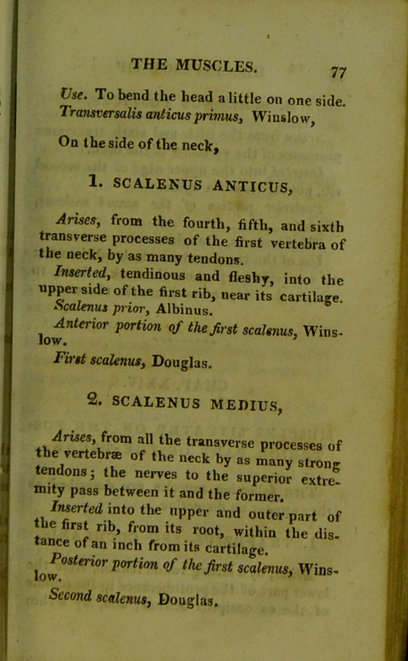 Use. To bend the head a little on one side. Transversalis anticus primus, Wi nslo w. On the side of the neck. 1. SCALENUS ANTICUS, Arises, from the fourth, fifth, and sixth transverse processes of the first vertebra of the neck, by as many tendons. Inserted, tendinous and fleshy, into the upper srde of the first rib, near its cartilage. kcalenus prior, Albinus. Anterior portion of the first scalenus, Wins- low. First scalenus, Douglas. 2. SCALENUS MEDIUS, -drnes, from all the transverse processes of tend °f nCCk by 38 many ^ong tendons j the nerves to the superior extre- mity pass between it and the former. Inserted into the upper and outer part of nb’ f,om its root, within the dis- tance of an inch from its cartilage. posterior portion of the first scalenus, Wins- Sccond scalenus, Douglas.