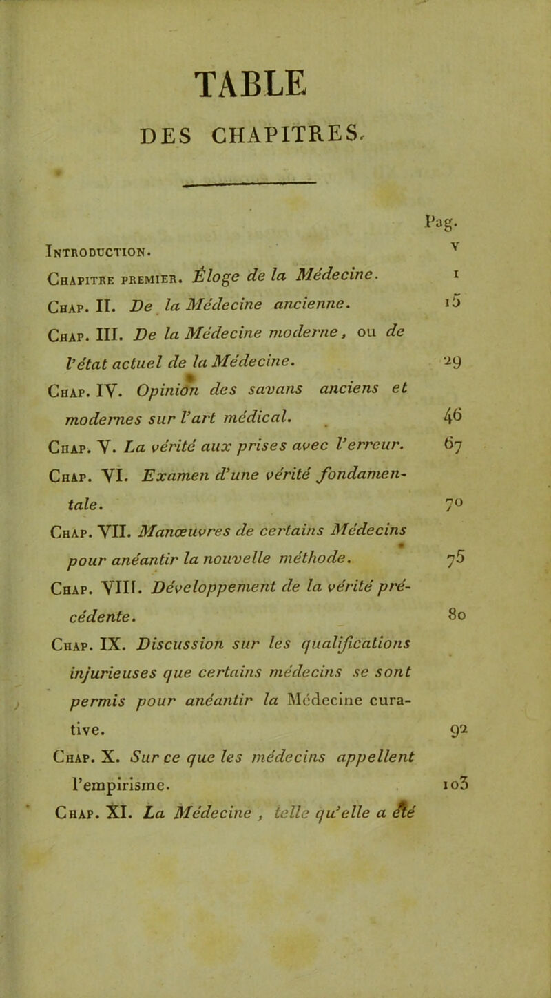 TABLE DES CHAPITRES, Introduction. Chapitre premier. Eloge de la Medecine. Chap. II. De la Médecine ancienne. Chap. III. De la Médecine moderne, ou de l’état actuel de la Médecine. Chap. IV. Opiniôn des savans anciens et modernes sur l’art médical. Chap. V. La vérité aux prises avec l’erreur. Chap. VI. Examen d’une vérité fondamen- tale. Chap. VII. Manœuvres de certains Médecins pour anéantir la nouvelle méthode. Chap. VIII. Développement de la vérité pré- cédente. Chap. IX. Discussion sur les qualifications injurieuses que certains médecins se sont permis pour anéantir la Mcdecliie cura- tive. Chap. X. Sur ce que les médecins appellent rempirismc. Chap. XI. La Médecine , telle qu’elle a Aé