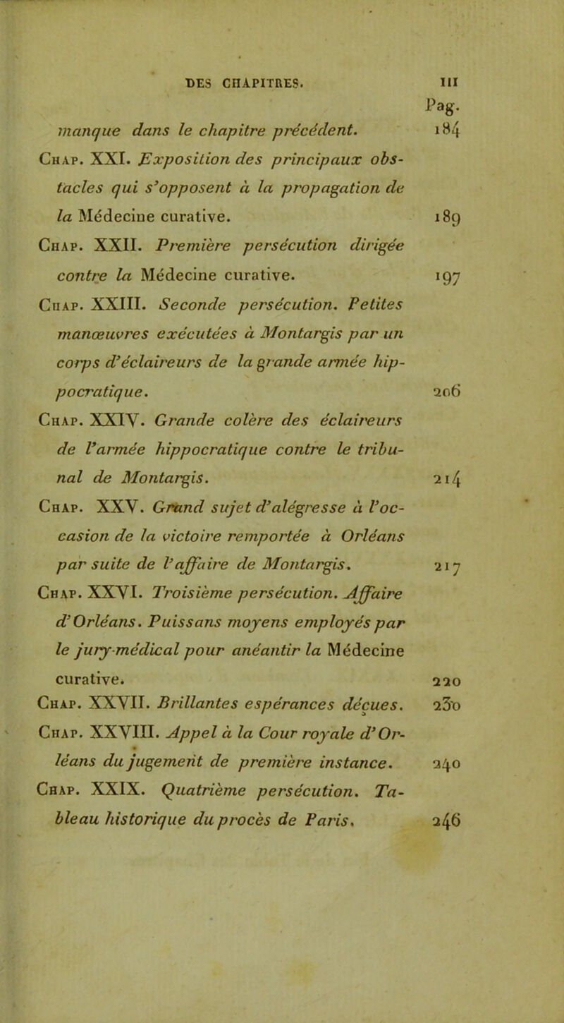 Pag. manque dans le chapitre précédent. iB4 Chap. XXL Exposition des principaux obs- tacles qui s’opposent à la propagation de la Médecine curative. 189 Chap. XXII. Première persécution dirigée contre la Médecine curative. 197 CiiAP. XXIII. Seconde persécution. Petites manœuvres exécutées à Montargis par un corps d’éclaireurs de la grande armée hip- pocratique. 206 Chap. XXIV. Grande colère des éclaireurs de l’armée hippocratique contre le tribu- nal de Montargis. 214 Chap. XXV. Griind sujet d’alégresse à l’oc- casion de la victoire remportée à Orléans par suite de l’affaire de Montargis. 217 Chap. XXVI. Troisième persécution. Affaire d’Orléans. Puissans moyens employés par le jury-médical pour anéantir la Médecine curative. 220 Chap. XXVII. Brillantes espérances déçues. 23o Chap. XXVIII. Appel à la Cour royale d’Or- léans du jugement de première instance. 240 Chap. XXIX. Quatrième persécution. Ta- bleau historique du procès de Paris, 246