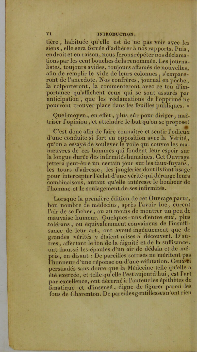 tière , habituée qu’elle est de ne pas voir avec les siens, elle sera forcée d’adhérer a nos rapports. Puis, en droit et en raison, nous ferons répéter nos déclama- tions par les cent bouches delà renommée. Les journa- listes, toujours avides, toujours affamés de nouvelles, afin de remplir le vide de leurs colonnes, s’empare- ront de l’anecdote. Nos confrères, journal en poche, la colporteront, la commenteront avec ce ton d’im- portance qu’affichent ceux qui se sont assurés par anticipation , que les réclamations de l’opprimé ne pourront trouver place dans les feuilles publiques. » Quel moyen, en effet, plus sûr pour diriger, maî- triser l’opinion, et atteindre le but qu’on se propose! C’est donc afin de faire connaître et sentir l’odieux d’une conduite si fort en opposition avec la Vérité, qu’on a essayé de soulever le voile qui couvre les ma- nœuvres de ces hommes qui fondent leur espoir sur la longue durée des infirmités humaines. Cet Ouvrage jettera peut-être un certain jour sur les faux-fuyans , les tours d’adresse, les jongleries dont ils font usage pour intercepter l’éclat d’une vérité qui dérange leurs combinaisons, autant qu’elle Intéresse le bonheur de l’homme et le soulagement de ses infirmités. Lorsque la première édition de cet Ouvrage parut, bon nombre de médecins, après l’avoir lue, eurent l’air de se fâcher, ou au moins de montrer un peu de mauvaise humeur. Quelques-uns d’entre eux, plus tolérans , ou équivalcmment convaincus de l’insuffi- sance de leur art, ont avoué ingénuement que de grandes vérités y étalent mises a découvert. D’au- tres, affectant le ton de la dignité et de la suffisance, ont haussé les épaules d’un air de dédain et de mé- pris , en disant : De pareilles sottises ne méritent pas l’honneur d’une réponse ou d’une réfutation. Ceux ti persuadés sans doute que la Médecine telle qu’elle a été exercée, et telle qu’elle l’est aujourd’hui, est l’art par excellence, ont décerné a l’auteur les épithètes de fanatique et d’insensé , digne de figurer parmi les fous de Charenton. De pareilles gentillesses n’ont rien