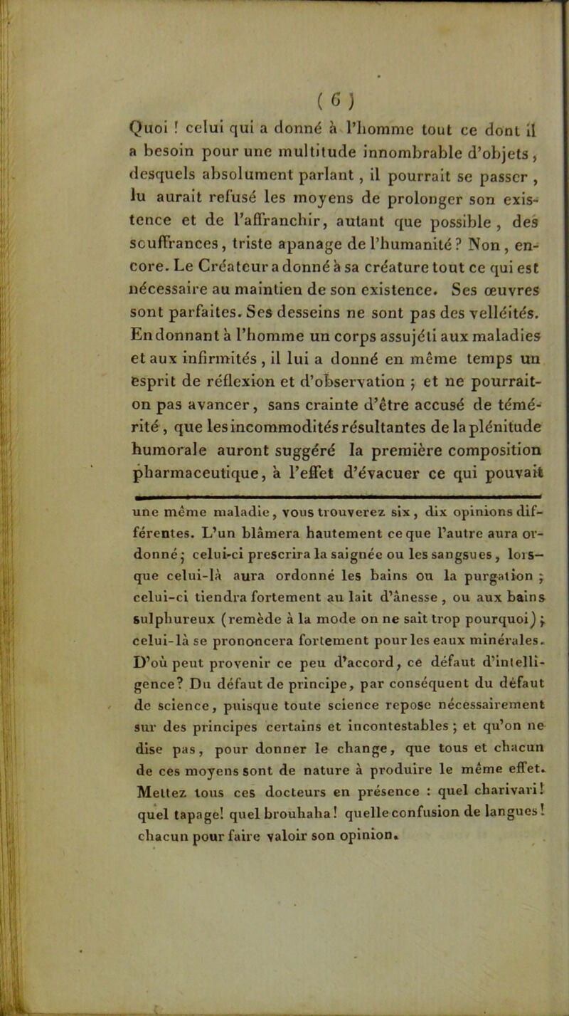 (G) Quoi ! celui qui a donné àvl’homme tout ce dont II a besoin pour une multitude innombrable d’objets, desquels absolument parlant, il pourrait se passer , lu aurait refusé les moyens de prolonger son exis- tence et de l’affranchir, autant que possible, des souffrances, triste apanage de l’humanité ? Non , en- core. Le Créateur a donné à sa créature tout ce qui est nécessaire au maintien de son existence. Ses œuvres sont parfaites. Ses desseins ne sont pas des velléités. Endonnant à l’homme un corps assujéti aux maladies et aux infirmités , il lui a donné en même temps un esprit de réflexion et d’observation ; et ne pourrait- on pas avancer, sans crainte d’être accusé de témé- rité , que les incommodités résultantes de la plénitude humorale auront suggéré la première composition pharmaceutique, à l’effet d’évacuer ce qui pouvait une même maladie, vous trouverez six, dix opinions dif- férentes, L’un blâmera hautement ce que l’autre aura or- donnéj celui-ci prescrira la saignée ou les sangsues, lors- que celui-là aura ordonné les bains on la purgation ; celui-ci tiendra fortement au lait d’ânesse , ou aux bains sulphureux (remède à la mode on ne sait trop pourquoi J J, celui-là se prononcera fortement pour les eaux minérales. D’où peut provenir ce peu d’accord, ce défaut d’intelli- gence? Du défaut de principe, par conséquent du défaut de science, puisque toute science repose nécessairement sur des principes certains et incontestables ; et qu’on ne dise pas, pour donner le change, que tous et chacun de ces moyens sont de nature à produire le même effet. Mettez tous ces docteurs en présence : quel charivari! quel tapage! quel brouhaha! quelle confusion de langues! chacun pour faire valoir son opinion.