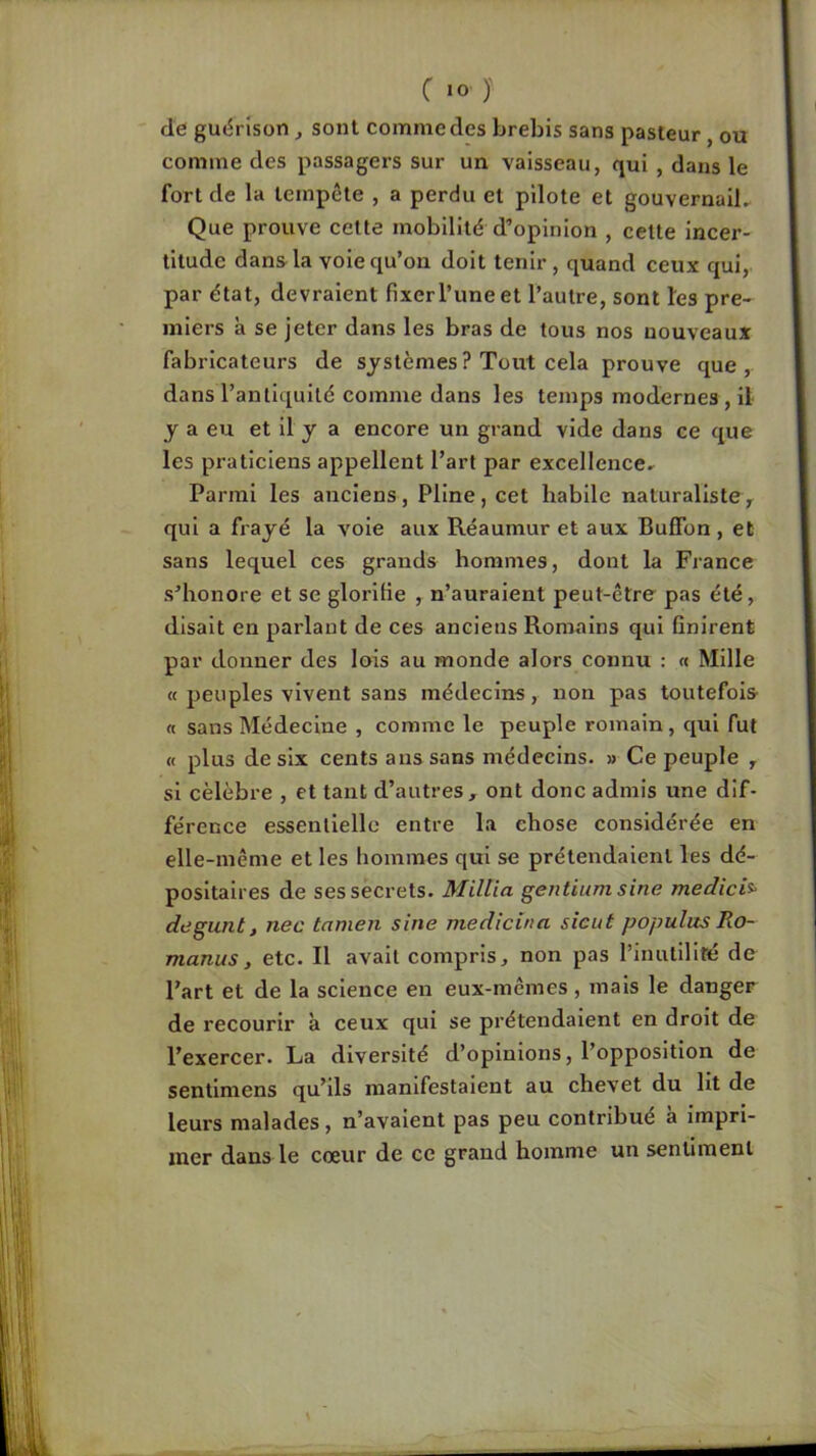 C «0 )' de guérison ^ sont comme des brebis sans pasteur, ou comme des passagers sur un vaisseau, qui , dans le fort de la tempête , a perdu et pilote et gouvernaiL Que prouve cette mobilité d’opinion , celte incer- titude dans la voie qu’on doit tenir, quand ceux qui, par état, devraient fixer l’une et l’autre, sont les pre- miers à se jeter dans les bras de tous nos nouveaux fabricateurs de systèmes ? Tout cela prouve que, dans l’antiquité comme dans les temps modernes , il J a eu et il y a encore un grand vide dans ce que les praticiens appellent l’art par excellence- Parmi les anciens, Pline, cet habile naturaliste^ qui a frayé la vole aux Réaumur et aux Buffon , et sans lequel ces grands hommes, dont la France s’honore et se glorifie , n’auraient peut-être pas été, disait en parlant de ces anciens Romains qui finirent par donner des lois au monde alors connu ; « Mille « peuples vivent sans médecins, non pas toutefois « sans Médecine , comme le peuple romain, qui fut « plus de six cents ans sans médecins. » Ce peuple j si célébré , et tant d’autres, ont donc admis une dif- férence essentielle entre la chose considérée en elle-même et les hommes qui se prétendaient les dé- positaires de ses secrets. Millia geutium sine medici^ degunt, nec tamen sine medicina sicut populos Ro- manusy etc. Il avait compris, non pas l’inutilité de Part et de la science en eux-mêmes, mais le danger de recourir à ceux qui se prétendaient en droit de l’exercer. La diversité d’opinions, l’opposition de sentlmens qu’ils manifestaient au chevet du lit de leurs malades , n’avaient pas peu contribué a impri- mer dans le cœur de ce grand homme un sentiment