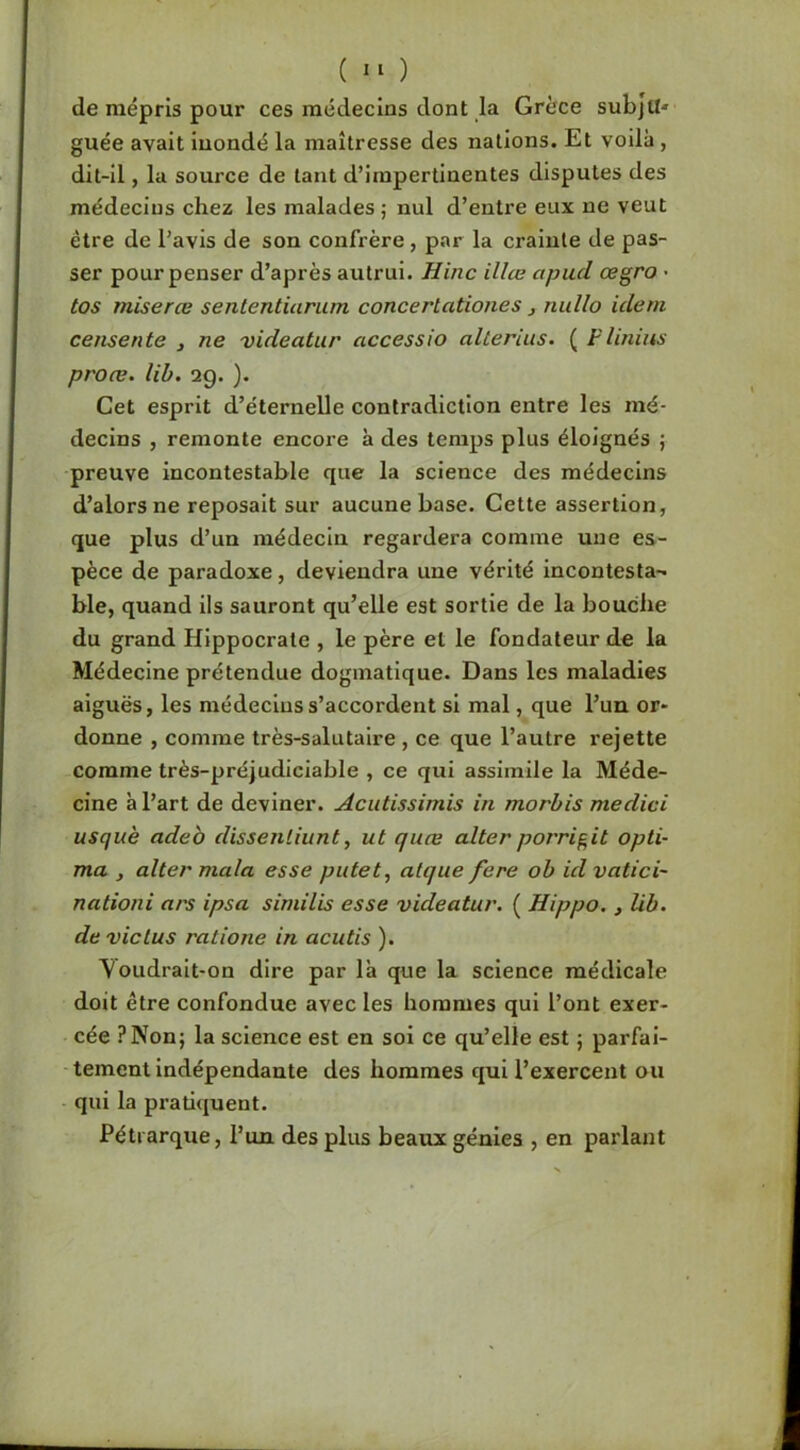 ( ) de mépris pour ces médecins dont la Grèce subjtt' guée avait inondé la maîtresse des nations. Et voilà, dit-Il, la source de tant d’impertinentes disputes des médecins chez les malades ; nul d’entre eux ne veut être de l’avis de son confrère, par la crainte de pas- ser pour penser d’après autrui. Hinc illæ apud œgro • tos miserœ sententiurum concertationes , nullo idem ceiisente , ne videatur accessio altérais. ( Flinius proæ. lib. 29. ). Cet esprit d’éternelle contradiction entre les mé- decins , remonte encore à des temps plus éloignés j preuve incontestable que la science des médecins d’alors ne reposait sur aucune base. Cette assertion, que plus d’un médecin regardera comme une es- pèce de paradoxe, deviendra une vérité incontesta- ble, quand ils sauront qu’elle est sortie de la bouche du grand Hippocrate , le père et le fondateur de la Médecine prétendue dogmatique. Dans les maladies aiguës, les médecins s’accordent si mal, que l’un or- donne , comme très-salutaire , ce que l’autre rejette comme très-préjudiciable , ce qui assimile la Méde- cine à l’art de deviner. Acutissimis in morbis medici usquè adeb dissenliunt, ut quœ alter porrigit opli- ma J aller mala esse putet^ alque fere ob id vatici- nationi ars ipsa similis esse videatur. ( Hippo. j lib. de vie lus ratione in acutis ). Voudrait-on dire par là que la science médicale doit être confondue avec les hommes qui l’ont exer- cée ?Non; la science est en soi ce qu’elle est ; parfai- tement indépendante des hommes qui l’exercent ou ■ qui la pratiquent. Pétrarque, l’un des plus beaux génies , en parlant