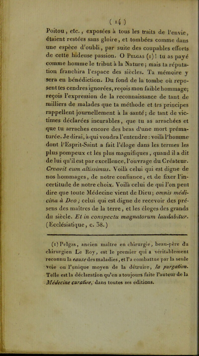 ( >4 ) Poitou, etc., exposées à tous les traits de l’envie, étaient restées sans gloire, et tombées comme dans une espèce d’oubli, par suite des coupables efforts de cette hideuse passion. O Pelgas (i)! tu as payé comme homme le tribut à la Nature j mais ta réputa- tion franchira l’espace des siècles. Ta mémoire y sera en bénédiction. Du fond de la tombe où repo- sent tes cendres ignorées, reçois mon faible hommage; reçois l’expression de la reconnaissance de tant de milliers de malades que ta méthode et tes principes rappellent journellement à la santé ; de tant de vic- times déclarées incurables, que lu as arrachées et que lu arraches encore des bras d’une mort préma- turée. Je dirai, à qui voudra l’entendre : voilà Phomme dont PEsprlt-Saint a fait l’éloge dans les termes les plus pompeux et les plus magnifiques, quand il a dit de lui qu’il est par excellence, l’ouvrage du Créateur. Creavit eum altissimus. Voilà celui qui est digne de nos hommages, de notre confiance, et de fixer l’in- certitude de notre choix. Voilà celui de qui l’on peut dire que toute Médecine vient de Dieu; omnis niédi- cina à Deo ; celui qui est digne de recevoir des pré- sens des maîtres de la terre , et les éloges des grands du siècle. Et in conspectu magnatorum laudabitur. ( Eccléslatlque, c. 38.) (i) Pelgas, ancien maître en chirurgie, beau-père du chirurgien Le Roy, est le premier qui a véritablement reconnu la des maladies, et l’a combattue par la seule voie ou l’unique moyen de la détruire, la purgation. Telle est la déclaration qu’en a toujours faite l’auteur de la Médecine curativei toutes ses éditions.