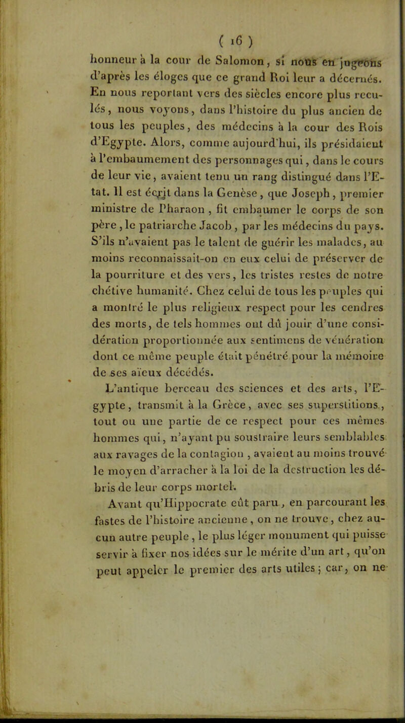 ( ) honneur à la cour de Salomon, sî noüs en jugîfohs d’après les éloges que ce grand Roi leur a décernés. En nous reporlaul vers des siècles encore plus recu- lés , nous voyons, dans l’histoire du plus ancien de tous les peuples, des médecins à la cour des Rois d’Egypte. Alors, comme aujourd'hui, ils présidaient à l’embaumement des personnages qui, dans le cours de leur vie, avaient tenu un rang distingué dans l’E- tat. 11 est écfjt dans la Genèse, que Joseph , premier ministre de Pharaon , fil embaumer le corps de son père , le patriarche Jacob , par les médecins du pays. S’ils n’uyaient pas le talent de guérir les malades, au moins reconnaissait-on en eux celui de préserver de la pourriture et des vers, les tristes restes de notre chétive humanité. Chez celui de tous les pmiples qui a moniré le plus religieux respect pour les cendres des morts, de tels hommes ont di\ jouir d’une consi- dération proportionnée aux senlimens de vénération dont ce même peuple était pénétré pour la mémoire de ses aïeux décédés. L’antique berceau des sciences et des arts, l’E- gypte, transmit à la Grèce, avec ses superstitions., tout ou une partie de ce respect pour ces mêmes hommes qui, n’a3^^nt pu soustraire leurs semblables aux l’avages de la contagion , avaient au moins trouvé le moyen d’arracher a la loi de la destruction les dé- bris de leur corps mortel. Avant qu’IIippocrate eût paru, en parcourant les fastes de l’histoire ancienne , on ne trouve, chez au- cun autre peuple , le plus léger monument qui puisse servir a fixer nos idées sur le mérite d’un art, qu’on peut appeler le premier des arts utiles 5 car, on ne