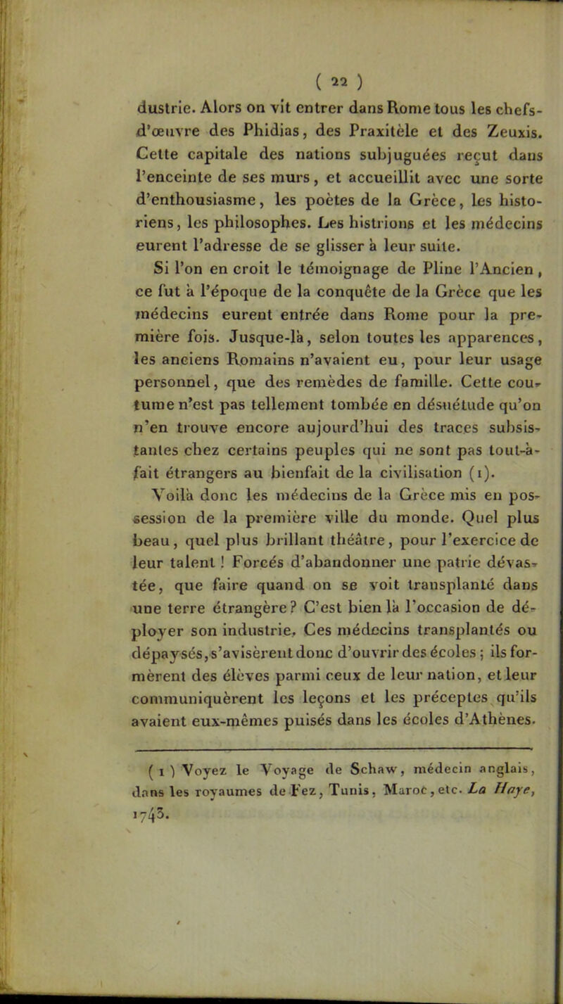 dustrie. Alors on vit entrer dans Rome tous les chefs- d’œuvre des Phidias, des Praxitèle et des Zeuxis. Cette capitale des nations subjuguées reçut dans l’enceinte de ses murs, et accueillit avec une sorte d’enthousiasme, les poètes de la Grèce, les histo- riens, les philosophes. Les histrions et les médecins eurent l’adresse de se glisser à leur suite. Si l’on en croit le témoignage de Pline l’Ancien, ce fut a l’époque de la conquête de la Grèce que les médecins eurent entrée dans Rome pour la pre-^ raière fois. Jusque-là, selon toutes les apparences, les anciens R,omains n’avaient eu, pour leur usage personnel, que des remèdes de famille. Cette cou» tume n’est pas tellement tombée en désuétude qu’on n’en trouve encore aujourd’hui des traces subsis- tantes chez certains peuples qui ne sont pas lout-à- fait étrangers au bienfait de la civilisation (i). Voilà donc les médecins de la Grèce mis en pos- session de la première ville du monde. Quel plus beau, quel plus brillant théâtre, pour l’exercice de leur talent ! Forcés d’abandonner une patrie dévas- tée, que faire quand on se voit transplanté dans ■une terre étrangère ? C’est bien là l’occasion de dé- ployer son industrie. Ces médecins transplantés ou dépay sés, s’avisèrent donc d’ouvrir des écoles ; ils for- mèrent des élèves parmi ceux de leur nation, et leur communiquèrent les leçons et les préceptes ^qu’ils avaient eux-mêmes puisés dans les écoles d’Athènes. (i) Voyez le Voyage de Schaw, médecin anglais, dans les royaumes de-Fez, Tunis, Marot,etc. La Haye, 1743.