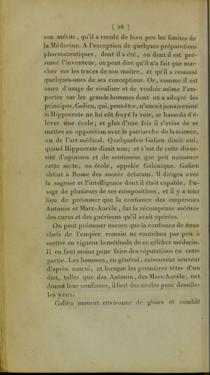 son mérite, qu’il a reculé de bien peu les limites de la Médecine. A l’exception de quelques préparations pharmaceutiques , dont il a été , ou dont il est pré- sumé l’inventeur, on peut dire qu’il n’a fait que mar- cher sur les traces de son maître, et qu’il a ressassé quelques-unes de ses conceptions. Or,-comme il est assez d’usage de rivaliser et de vouloir même l’em- porter sur les grands hommes dont on a adopté les principes, Galien, qui, peut-être, n’aurait jamais existé si Hippocrate ne lui eût frayé la voie, se hasarda d’é- lever une école ; et plus d’une fois il s’avisa de se mettre en opposition avec le patriarche de la science, ou de l’art médical. Quelquefois Galien disait oui, quand Hippocrate disait non; et c’est de cette diver- sité d’opinions et de sentlmens que prit naissance cette secte, ou école, appelée Galénique. Galien obtint à Rome des succès éclalans. Il dirigea avec la sagesse et l’intelligence dont il était capable, l’u- sage de plusieurs de ses compositions, et il y a tout lieu de présumer que la confiance des empereurs Antonin et Marc-Aurèle , fut la récompense méritée des cures et des guérisons qu’il avait opérées. On peut présumer encore que la confiance de deux chefs de l’empire romain ne contribua pas peu à mettre en vigueur la méthode de ce célèbre médecin. H en faut moins pour faire des réputations en cette partie. Les hommes, en général, raisonnent souvent d’après autrui, et lorsque les premières têtes d’un état, telles que des Antonin, des Marc-Aurèle, ont donné leur confiance, il faut des siècles pour dessiller les yeux. Galien mourut environné d<- gloire et comblé