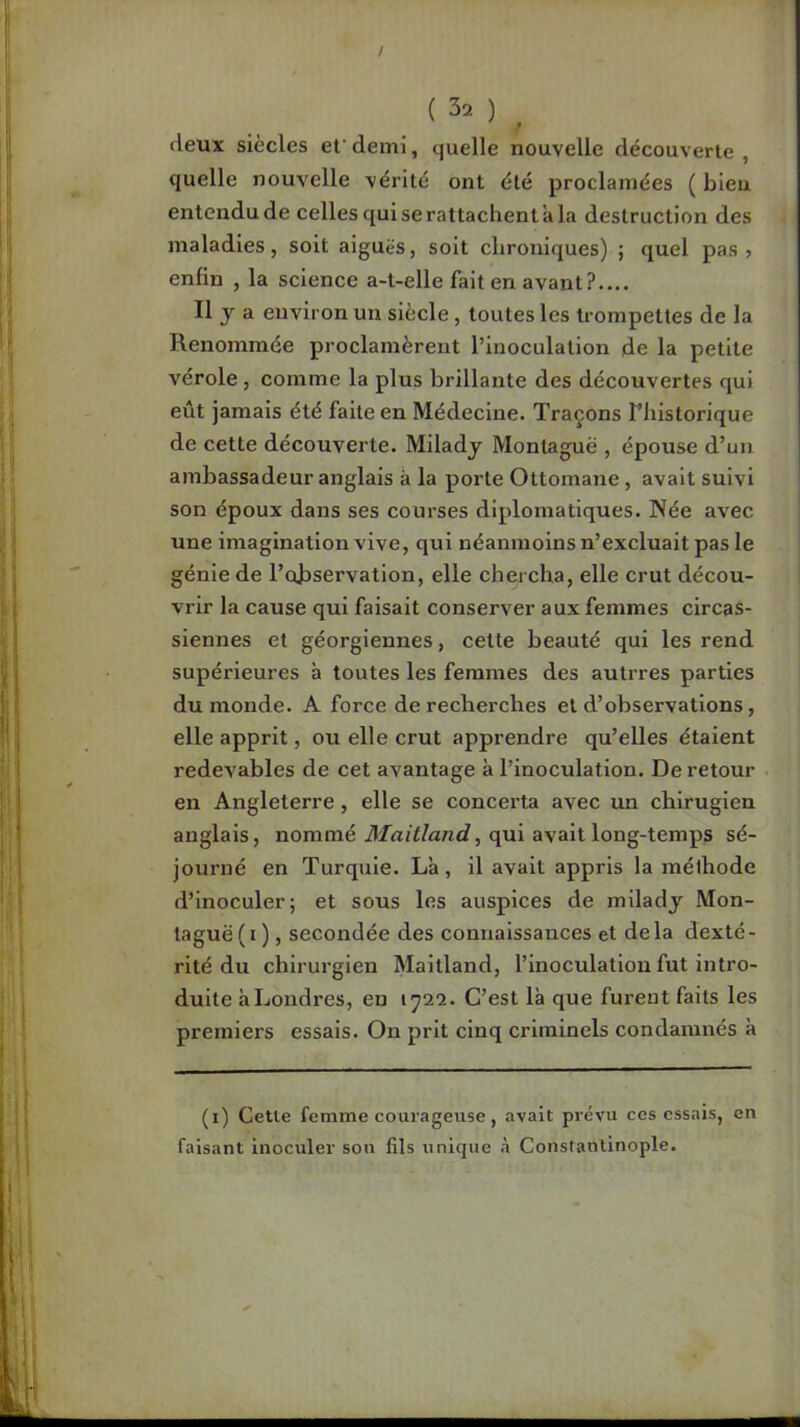 / ( 32 ) ^ deux siècles ef demi, quelle nouvelle découverte , quelle nouvelle vérité ont été proclamées ( bleu entendu de celles qui se rattachent'a la destruction des maladies, soit aiguës, soit chroniques) ; quel pas > enfin , la science a-t-elle fait en avant?.... Il J a environ un siècle, toutes les trompettes de la Renommée proclamèrent l’inoculation de la petite vérole, comme la plus brillante des découvertes qui eût jamais été faite en Médecine. Traçons l’iiistorique de cette découverte. Miladj Montagne , épouse d’un ambassadeur anglais à la porte Ottomane , avait suivi son époux dans ses courses diplomatiques. Née avec une imagination vive, qui néanmoins n’excluait pas le génie de l’observation, elle chercha, elle crut décou- vrir la cause qui faisait conserver aux femmes circas- siennes et géorgiennes, cette beauté qui les rend supérieures à toutes les femmes des autrres parties du monde. A force de recherches et d’observations, elle apprit, ou elle crut apprendre qu’elles étaient redevables de cet avantage à l’inoculation. De retour en Angleterre, elle se concerta avec un chirugien anglais, nommé d/dii/anc?, qui avait long-temps sé- journé en Turquie. La, il avait appris la méthode d’inoculer; et sous les auspices de miladj Mon- taguë(i), secondée des connaissances et delà dexté- rité du chirurgien Maitland, l’inoculation fut intro- duite à Londres, en 1722. C’est là que furent faits les premiers essais. On prit cinq criminels condamnés à (i) Cette femme courageuse, avait prévu ces essais, en faisant inoculer son fils unique à Constantinople.