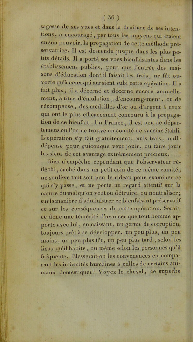 sagesse de ses vues et dans la droiture de ses inten- tions, a encouragé, par tous les moyens qui étaient en son pouvoir, la propagation de celte méthode pré- servatrice. 11 est descendu jusque dans les plus pe- tits détails. Il a porté ses vues bienfaisantes dans les établissemens publics, pour que l’entrée des mai- sons d’éducation dont il faisait les frais, ne fût ou- verte qu’à ceux qui auraient subi cette opération. Il a fait plus, il a décerné et décerne encore annuelle- ment, à titre d’émulation, d’encouragement, ou de récompense, des médailles d’or ou d’argent à ceux qui ont le plus efficacement concouru à la propaga- tion de ce bienfait. En France , il est peu de dépar- temens où l’on ne trouve un comité de vaccine établi. L’opération s’y fait gratuitement; nuis frais , nulle dépense pour quiconque veut jouir, ou faire jouir les siens de cet avantage extrêmement précieux. Rien n’empêche cependant que l’observateur ré- fléchi , caché dans un petit coin de ce même comité , ne soulève tant soit peu le rideau pour examiner ce qui s’y passe, et ne porte un regard attentif sur la nature du mal qu’on veut ou détruire, ou neutraliser; sur la manière d’administrer ce bienfaisant préservatif et sur les conséquences de cette opération. Serait- ce donc une témérité d’avancer que tout homme ap- porte avec lui, en naissant, un germe de corruption, toujours prêt à se développer, un peu plus, un peu moins, un peu plus tôt, un peu plus lard , selon les lieux qu’il habite, ou même selon les personnes qu’il fréquente. Blesserait-on les convenances en compa- rant les infirmités humaines à celles de certains ani- maux domestiques? Voyez le cheval, ce superbe