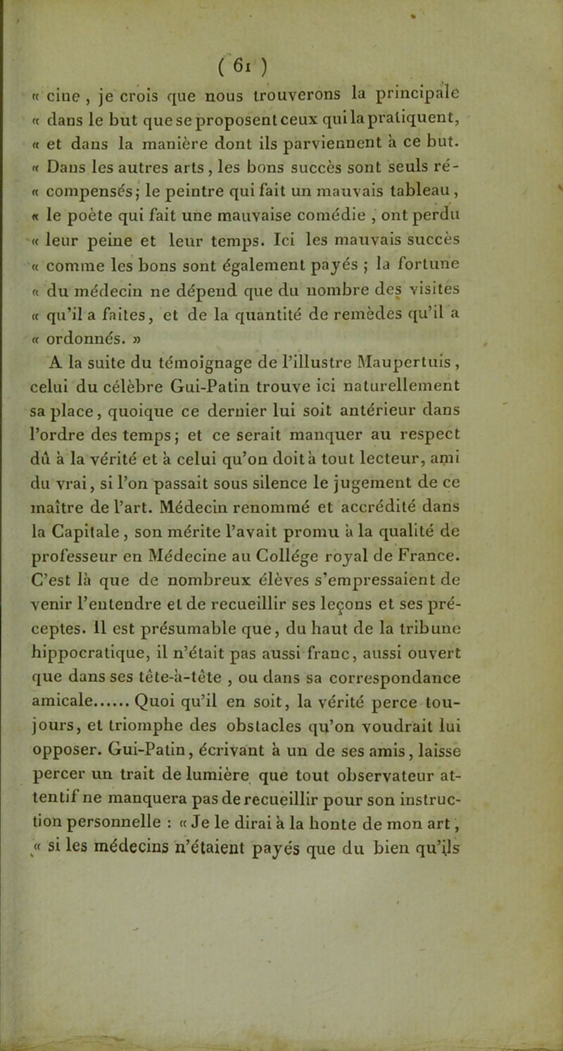 « cine , je crois que nous trouverons la principale « dans le but que se proposent ceux qui la pratiquent, « et dans la manière dont ils parviennent a ce but. « Dans les autres arts, les bons succès sont seuls ré- « compensés; le peintre qui fait un mauvais tableau, « le poète qui fait une mauvaise comédie , ont perdu '« leur peine et leur temps. Ici les mauvais succès « comme les bons sont également payés ; la fortune « du médecin ne dépend que du nombre des visites (( qu’il a faites, et de la quantité de remèdes qu’il a a ordonnés. » A la suite du témoignage de l’illustre Maupertuis , celui du célèbre Gui-Patin trouve ici naturellement sa place, quoique ce dernier lui soit antérieur dans l’ordre des temps; et ce serait manquer au respect dii à la vérité et à celui qu’on doit à tout lecteur, ami du vrai, si l’on passait sous silence le jugement de ce maître de l’art. Médecin renommé et accrédité dans la Capitale, son mérite l’avait promu a la qualité de professeur en Médecine au Collège royal de France. C’est là que de nombreux élèves s’empressaient de venir l’entendre et de recueillir ses leçons et ses pré- ceptes. 11 est présumable que, du haut de la tribune hippocratique, il n’était pas aussi franc, aussi ouvert que dans ses tête-à-tète , ou dans sa correspondance amicale Quoi qu’il en soit, la vérité perce tou- jours, et triomphe des obstacles qu’on voudrait lui opposer. Gui-Patin, écrivant à un de ses amis, laisse percer un trait de lumière que tout observateur at- tentif ne manquera pas de recueillir pour son instruc- tion personnelle : « Je le dirai à la honte de mon art, « si les médecins n’étaient payés que du bien qu’ils