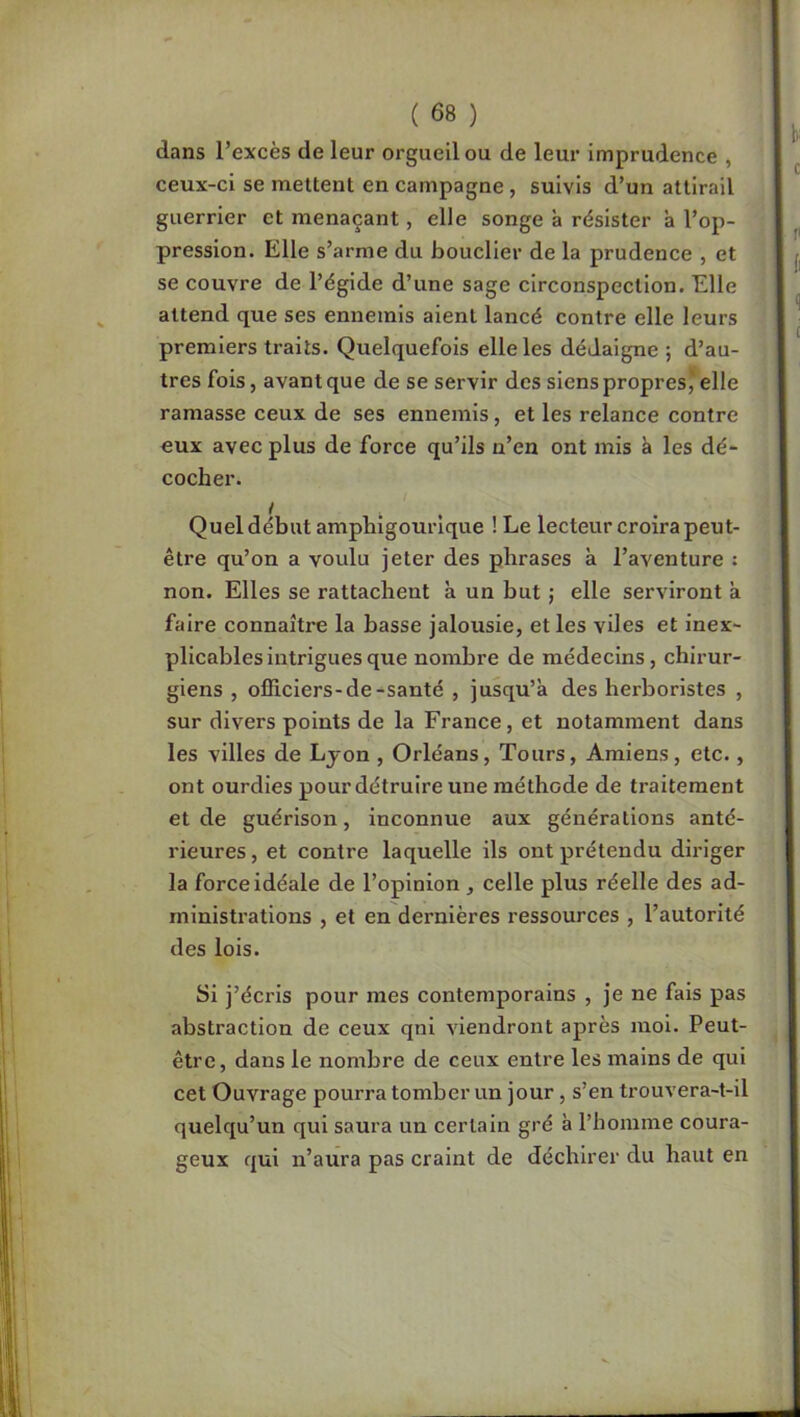 dans l’excès de leur orgueil ou de leur imprudence , ceux-ci se mettent en campagne, suivis d’un attirail guerrier et menaçant, elle songe à résister à l’op- pression. Elle s’arme du bouclier de la prudence , et se couvre de l’égide d’une sage circonspection. Elle attend que ses ennemis aient lancé contre elle leurs premiers traits. Quelquefois elle les dédaigne ; d’au- tres fois, avant que de se servir des siens propres,’elle ramasse ceux de ses ennemis, et les relance contre eux avec plus de force qu’ils n’en ont mis è les dé- cocher. Quel début amphigourique ! Le lecteur croira peut- être qu’on a voulu jeter des phrases à l’aventure : non. Elles se rattachent à un but ; elle serviront k faire connaître la basse jalousie, et les viles et inex- plicables intrigues que nombre de médecins, chirur- giens , officiers-de-santé , jusqu’à des herboristes , sur divers points de la France, et notamment dans les villes de Lyon , Orléans, Tours, Amiens, etc., ont ourdies pour détruire une méthode de traitement et de guérison, inconnue aux générations anté- rieures , et contre laquelle ils ont prétendu diriger la force Idéale de l’opinion, celle plus réelle des ad- ministi’ations , et en dernières ressources , l’autorité des lois. Si j’écris pour mes contemporains , je ne fais pas abstraction de ceux qnl viendront après moi. Peut- être, dans le nombre de ceux entre les mains de qui cet Ouvrage pourra tomber un jour, s’en trouvera-t-il quelqu’un qui saura un certain gré à l’bomme coura- geux qui n’aura pas craint de déchirer du haut en