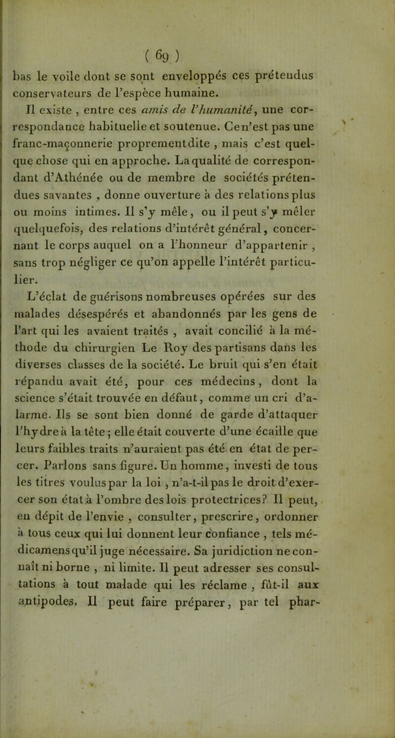 bas le voile dont se sont enveloppés ces prétendus conservateurs de l’espèce humaine. II existe , entre ces amis de VIiumanilé, une cor- respondance habituelle et soutenue. Cen’est pas une franc-maçonnerie proprementdite , mais c’est quel- que chose qui en approche. La qualité de correspon- dant d’Athénée ou de membre de sociétés préten- dues savantes , donne ouverture à des relations plus ou moins intimes. Il s'y mêle, ou il peut s'y mêler quelquefois, des relations d’intérêt général, concer- nant le corps auquel on a l’honneur d’appartenir , sans trop négliger ce qu’on appelle l’intérêt particu- lier. L’éclat de guérisons nombreuses opérées sur des malades désespérés et abandonnés par les gens de l’art qui les avaient traités , avait concilié à la mé- thode du chirurgien Le Roy des partisans dans les diverses classes de la société. Le bruit qui s’en était répandu avait été, pour ces médecins, dont la science s’était trouvée en défaut, comme un cri d’a- larme. Ils se sont bien donné de garde d’attaquer l’hydre à la tête; elle était couverte d’une écaille que leurs faibles traits n’auraient pas été en état de per- cer. Parlons sans figure.Un homme, investi de tous les titres voulus par la loi , n’a-t-il pas le droit d’exer- cer son état ,à l’ombre des lois protectrices? Il peut,- eu dépit de l’envie , consulter, prescrire, ordonner à tous ceux qui lui donnent leur confiance , tels mé- dicamensqu’il juge nécessaire. Sa juridiction ne con- naît ni borne , ni limite. 11 peut adresser ses consul- tations à tout malade q,ui les réclame , fût-il aux antipodes. Il peut faire préparer, par tel phar-