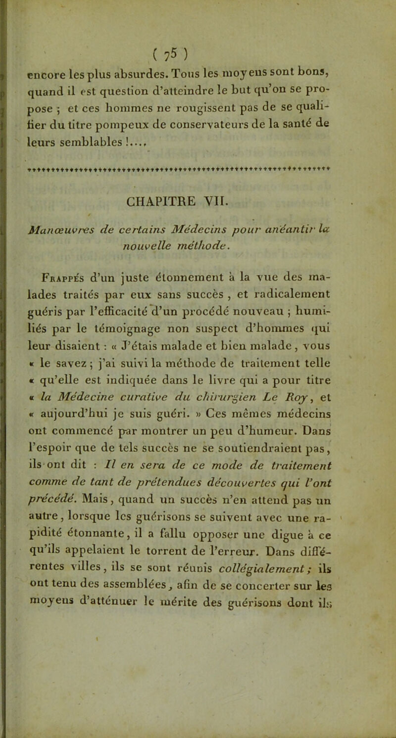 encore les plus absurdes. Tous les nioy eus sont bons, quand il est question d’atteindre le but qu’on se pro- pose 5 et ces hommes ne rougissent pas de se quali- fier du titre pompeux de conservateurs de la santé de leurs semblables !..., CHAPITRE VII. Manœuvres de certains Médecins pour anéantir la nouvelle méthode. Fbappes d’un juste étonnement à la vue des ma- lades traités par eux sans succès , et radicalement guéris par l’efficacité d’un procédé nouveau j humi- liés par le témoignage non suspect d’honimes qui leur disaient ; « J’étais malade et bien malade, vous « le savez ; j’ai suivi la méthode de traitement telle « qu’elle est indiquée dans le livre qui a pour titre « la Médecine curative du chirurgien Le Roy, et « aujourd’hui je suis guéri. » Ces mêmes médecins ont commencé par montrer un peu d’humeur. Dans l’espoir que de tels succès ne se soutiendraient pas, ils ont dit : Il en sera de ce mode de traitement comme de tant de prétendues découvertes qui Vont précédé. Mais, quand un succès n’en attend pas un autre, lorsque les guérisons se suivent avec une ra- ■ pidité étonnante, il a fallu opposer une digue à ce qu’ils appelaient le torrent de l’erreur. Dans diffé- rentes villes, ils se sont réunis collégialement ; ils ont tenu des assemblées , afin de se concerter sur les moyens d’atténuer le mérite des guérisons dont ils