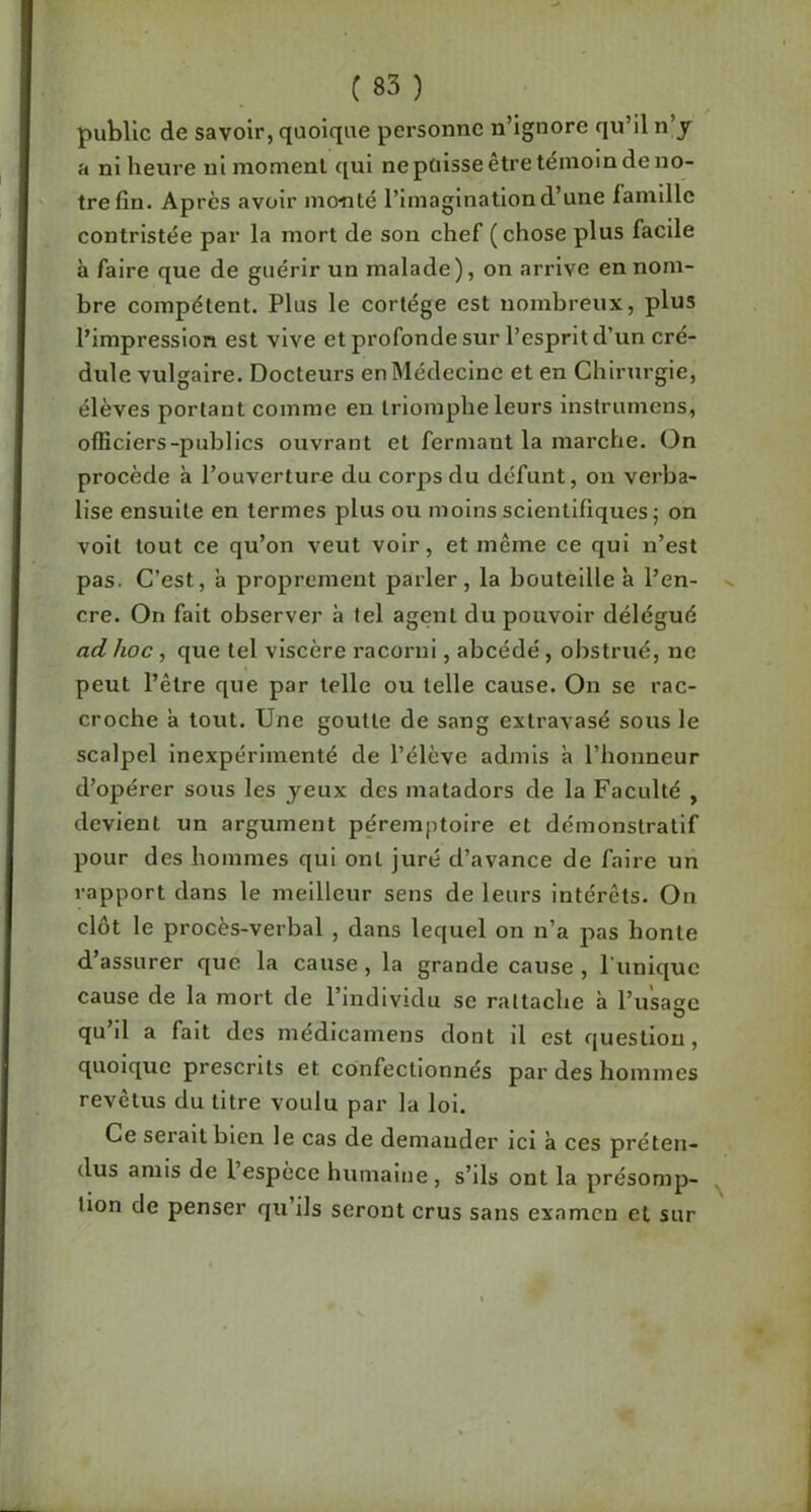 public de savoir, quoique personne n’ignore qu’il n’y a ni heure ni moment qui ne pülsse être témoin de no- tre fin. Après avoir mo-nté l’imagination d’une famille contristée par la mort de son chef (chose plus facile à faire que de guérir un malade), on arrive en nom- bre compétent. Plus le cortège est nombreux, plus l’impression est vive et profonde sur l’esprit d’un cré- dule vulgaire. Docteurs en Médecine et en Chirurgie, élèves portant comme en triomphe leurs instrumens, officiers-publics ouvrant et fermant la marche. (3n procède à l’ouverture du corps du défunt, on verba- lise ensuite en termes plus ou moins scientifiques j on voit tout ce qu’on veut voir, et meme ce qui n’est pas. C’est, à proprement parler, la bouteille à l’en- ^ cre. On fait observer à tel agent du pouvoir délégué ad hoc, que tel viscère racorni, abcédé, obstrué, ne peut l’être que par telle ou telle cause. On se rac- croche à tout. Une goutte de sang extravasé sous le scalpel inexpérimenté de l’élève admis à l’honneur d’opérer sous les yeux des matadors de la Faculté , devient un argument péremptoire et démonstratif pour des hommes qui ont juré d’avance de faire un rapport dans le meilleur sens de leurs intérêts. On clôt le procès-verbal , dans lequel on n’a pas honte d’assurer que la cause, la grande cause , l'iinlquc cause de la mort de l’individu se rattache à ru'sagc qu’il a fait des médicamens dont il est question, quoique prescrits et confectionnés par des hommes revêtus du titre voulu par la loi. Ce serait bien le cas de demander ici à ces préten- dus amis de l’espece humaine , s’ils ont la présomp- ^ tion de penser qu’ils seront crus sans examen et sur