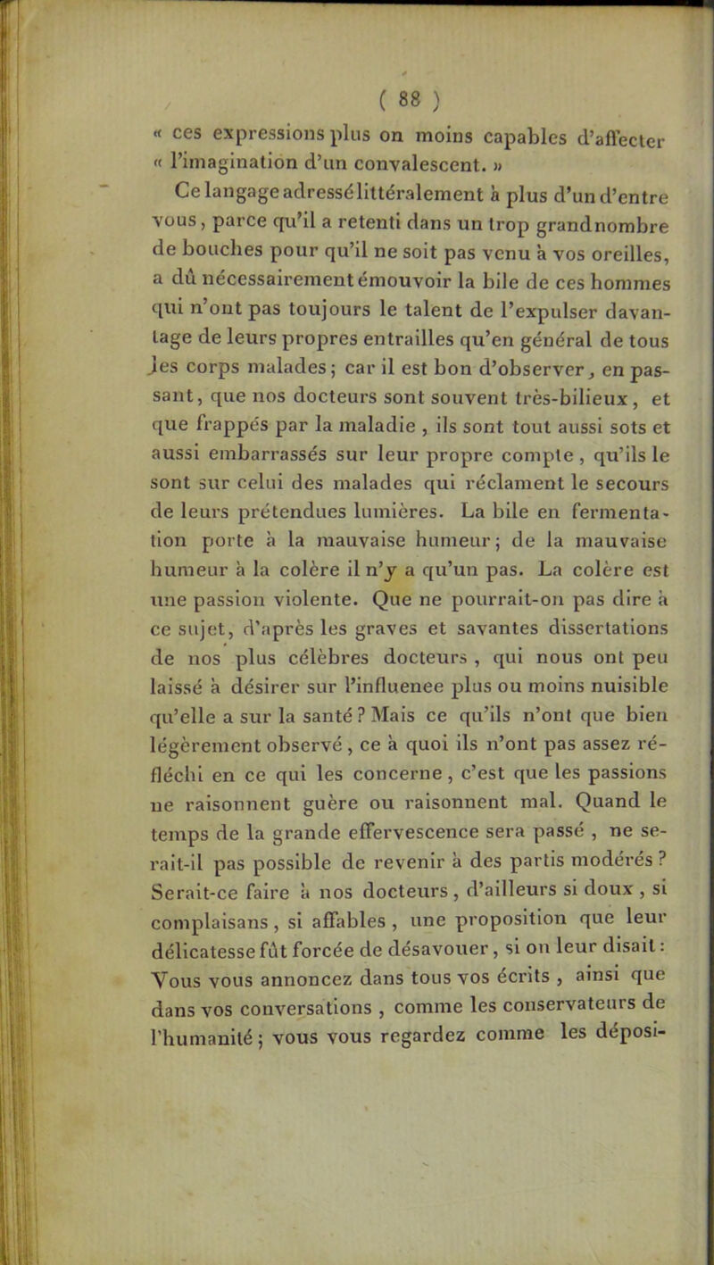 n I := ji 1 j ; I , I U ; i i « ces expressions plus on moins capables d’aftecter <f l’imagination d’un convalescent. » Ce langage adressélittéralement à plus d’un d’entre vous, parce qu’il a retenti dans un trop grandnombre de bouches pour qu’il ne soit pas venu à vos oreilles, a dû nécessairement émouvoir la bile de ces hommes qui n ont pas toujours le talent de l’expulser davan- tage de leurs propres entrailles qu’en général de tous jes corps malades; car il est bon d’observer, en pas- sant, que nos docteurs sont souvent très-bilieux, et que frappés par la maladie , ils sont tout aussi sots et aussi embarrassés sur leur propre compte , qu’ils le sont sur celui des malades qui réclament le secours de leurs prétendues lumières. La bile en fermenta- tion porte à la mauvaise humeur; de la mauvaise humeur à la colère il n’j a qu’un pas. La colère est une passion violente. Que ne pourrait-on pas dire a ce sujet, d’après les graves et savantes dissertations de nos plus célèbres docteurs , qui nous ont peu laissé à désirer sur l’influenee plus ou moins nuisible qu’elle a sur la santé ? Mais ce qu’ils n’ont que bien légèrement observé , ce à quoi ils n’ont pas assez l’é- fléchi en ce qui les concerne, c’est que les passions ne raisonnent guère ou raisonnent mal. Quand le temps de la grande effervescence sera passé , ne se- ralt-il pas possible de revenir à des partis modérés ? Serait-ce faire à nos docteurs, d’ailleurs si doux , si coinplaisans, si affables , une proposition que leur délicatesse fût forcée de désavouer, si on leur disait : Vous vous annoncez dans tous vos écrits , ainsi que dans vos conversations , comme les conservateurs de l’humanité; vous vous regardez comme les déposi- [( :