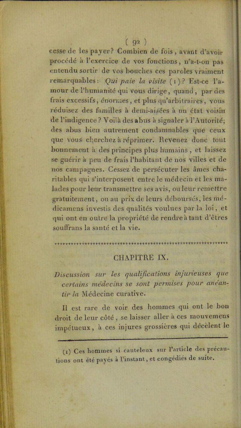 ( 9‘-^ ) cesse de les payer? Combien de fois, avant d’avoir procédé à l’exercice de vos fonctions, n’a-l-on pas entendu sortir de vos bouches ces paroles vraiment remarquables: Qui paie la visite (i)? Est-ce l’a- mour de l’humanité qui vous dirige, quand , par des frais excessifs, énormes, et plus qu’arbitraires, vous réduisez des familles à demi-aisées à un état voisin de l’indigence ? Voilà des abus à signaler à l’Autorité; des abus bien autrement condamnables que ceux que vous cherchez à réprimer. Revenez donc tout bonnement à des principes plus humains , et laissez se guéi’ir à peu de frais l’habitant de nos villes et de nos campagnes. Cessez de persécuter les âmes cha- ritables qui s’interposent entre le médecin et les ma- lades pour leur transmettre ses avis, ou leur remettre gratuitement, ou au prix de leurs déboursés, les mé- dicamens investis des qualités voulues par la loi, et qui ont en outre la propriété de rendre à tant d’êtres soufFrans la santé et la vie. ' » *T* r t TT* T Y + + +t CHAPITRE IX. Discussion sur les qualifications injurieuses que certains médecins se sont permises pour anéan- tir la Médecine curative. 11 est rare de voir des hommes qui ont le bon droit de leur côté , se laisser aller à ces mouvemens impétueux, à ces injures grossières qui decèlent le (i) Ces hommes si cauteleux sur l’article des précau- tions ont été payé.s à l’instant, et congédiés de suite.