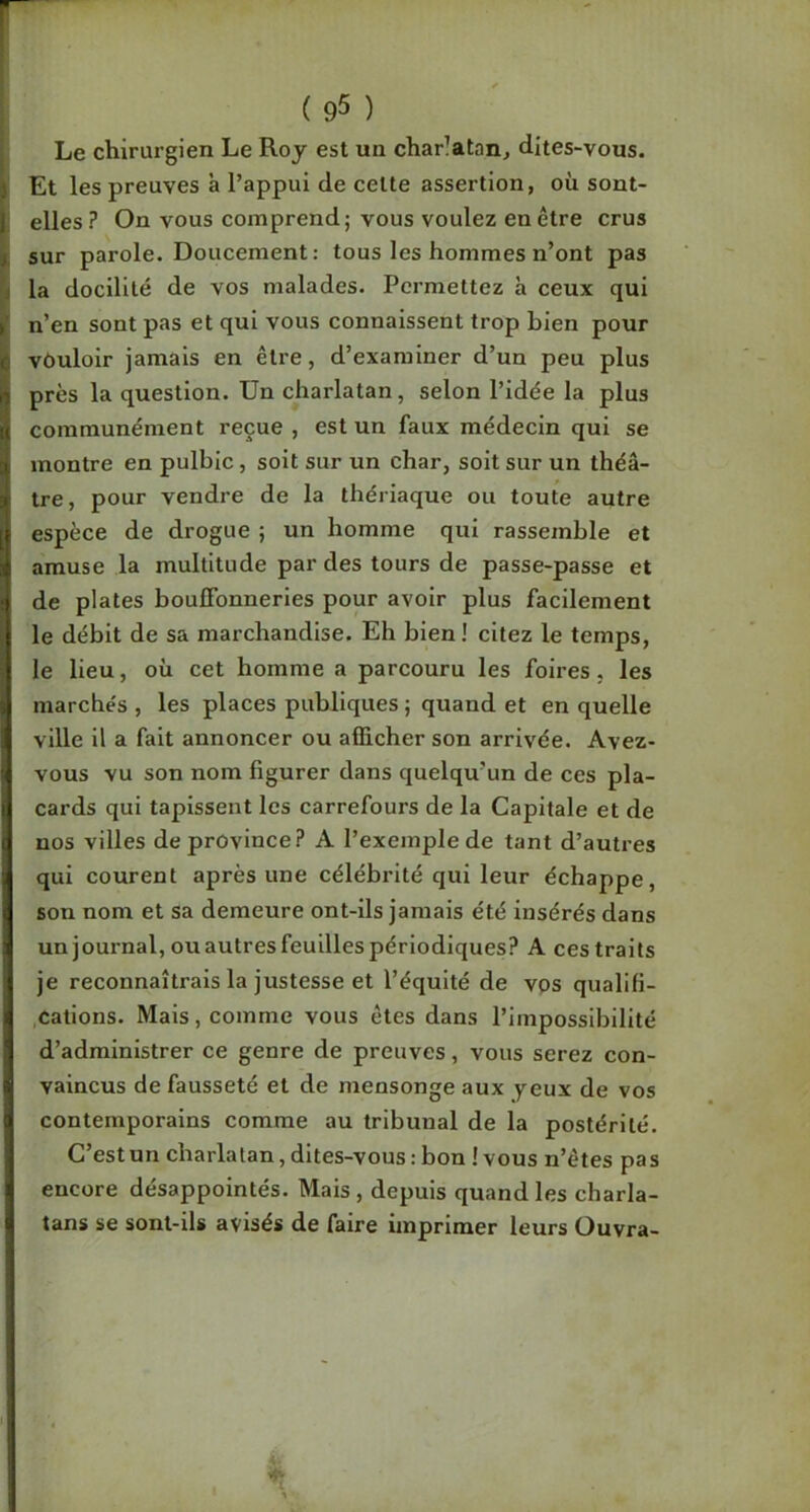 Le chirurgien Le Roj est un charlatan, dites-vous. J Et les preuves à l’appui de celte assertion, où sont- II elles? On vous comprend; vous voulez en être crus sur parole. Doucement: tous les hommes n’ont pas la docilité de vos malades. Permettez h ceux qui n’en sont pas et qui vous connaissent trop bien pour vôuloir jamais en être, d’examiner d’un peu plus près la question. Un charlatan, selon l’idée la plus I communément reçue , est un faux médecin qui se montre en pulblc, soit sur un char, soit sur un théâ- tre, pour vendre de la thériaque ou toute autre i espèce de drogue ; un homme qui rassemble et amuse la multitude par des tours de passe-passe et } de plates bouffonneries pour avoir plus facilement I le débit de sa marchandise. Eh bien ! citez le temps, I le lieu, où cet homme a parcouru les foires, les ( marchés , les places publiques ; quand et en quelle i ville il a fait annoncer ou afficher son arrivée. Avez- vous vu son nom figurer dans quelqu’un de ces pla- j cards qui tapissent les carrefours de la Capitale et de i nos villes de province? A l’exemple de tant d’autres qui courent après une célébrité qui leur échappe, son nom et sa demeure ont-ils jamais été insérés dans 1 un journal, ouautresfeuilles périodiques? A ces traits I je reconnaîtrais la justesse et l’équité de vos qualifi- ,cations. Mais, comme vous êtes dans l’impossibilité d’administrer ce genre de preuves, vous serez con- vaincus de fausseté et de mensonge aux yeux de vos contemporains comme au tribunal de la postérité. C’estun charlatan,dites-vous:bon Ivous n’êtes pas encore désappointés. Mais , depuis quand les charla- ij tans se sont-ils avisés de faire imprimer leurs Ouvra-