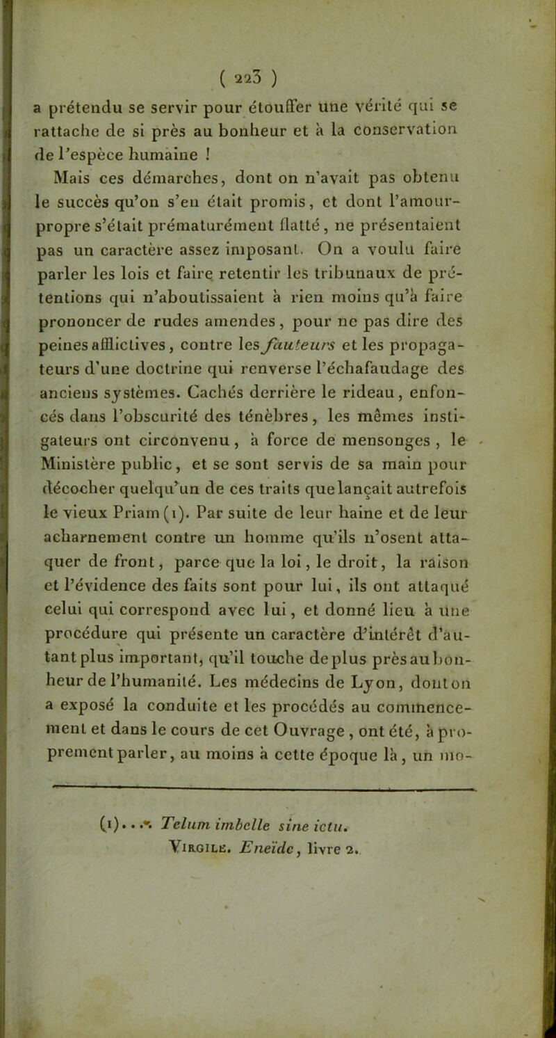 ( 220 ) a prétendu se servir pour étouffer une vérité qui se rattache de si près au bonheur et à la conservation de l’espèce humaine ! Mais ces démarches, dont on n’avait pas obtenu le succès qu’on s’en était promis, et dont l’amour- propre s’élait prématurément flatté, ne présentaient pas un caractère assez imposant. On a voulu faire parler les lois et fairq retentir les tribunaux de pré- tentions qui n’aboutissaient à rien moins qu’^ faire prononcer de rudes amendes, pour ne pas dire des peines afflictives, contre les fauteurs et les propaga- teurs d’une doctrine qui renverse l’échafaudage des anciens systèmes. Cachés derrière le rideau, enfon- cés dans l’obscurité des ténèbres, les mêmes insti- gateurs ont circonvenu, à force de mensonges , le Ministère public, et se sont servis de sa main pour décocher quelqu’un de ces traits que lançait autrefois le vieux Prlam (i). Par suite de leur haine et de leur acharnement contre lui homme qu’ils ii’osent atta- quer de front, parce que la loi, le droit, la raison et l’évidence des faits sont pour lui, ils ont attaqué celui qui correspond avec lui, et donné lieu à une procédure qui présente un caractère d’intérêt d’au- tant plus Important, qu’il touche déplus près au bon- heur de l’humanité. Les médecins de Lyon, dont on a exposé la conduite et les procédés au commence- ment et dans le cours de cet Ouvrage , ont été, à pro- prement parler, au moins à cette époque là, un ino- Telum imbclle sine ictu. YmoiLE. Eneïde, livre 2.