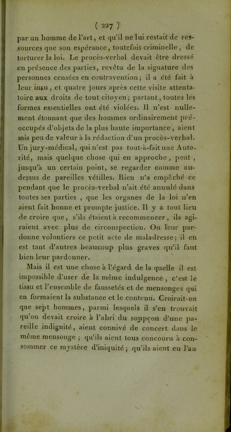 par un homme de l’art, et qu’il ne lui restait de res- sources que son espérance, toutefois criminelle , de torturer la loi. Le procès-verbal devait être dressé en présence des parties, revêtu de la signature des personnes censées en contravention ; il a été fait à leur iu6u , et quatre jours après cette visite attenta- toire aux droits de tout citoyen; partant, toutes les formes essentielles ont été violées. 11 n’est nulle- ment étonnant que des hommes ordinairement pré- occupés d’objets de la plus haute Importance , aient mis peu de valeur à la rédaction d’un procès-verbal. Un jury-médical, qui n’est pas tout-à-fait une Auto- rité, mais quelque chose qui en approche, peut , jusqu’à un certain point, se regarder comme au- dessus de pareilles vétilles. Rien n’a empêché ce pendant que le procès-verbal n’ait été annulé dans toutes ses parties , que les organes de la loi n’en aient fait bonne et prompte justice. H y a tout lieu de croire que, s’ils étaient à recommencer , ils agi- raient avec plus de circonspection. On leur par- donne volontiers ce petit acte de maladresse; il en est tant d’autres beaucoup plus graves qu’il faut bien leur pardonner. Mais il est une chose à l’.égard de la quelle il est Impossible d’user de la même Indulgence , c’est le tissu et l’ensemble de faussetés et de mensonges qui en formaient la substance et le contenu. Croirait-on que sept hommes, parmi lesquels il s’en trouvait qu’on devait croire à l’abri du soupçon d’une pa- reille indignité, aient connivé de concert dans le meme mensonge ; qu’ils aient tous concouru à con- sommer ce mystère d’iniquité ; qu’ils aient eu l’au