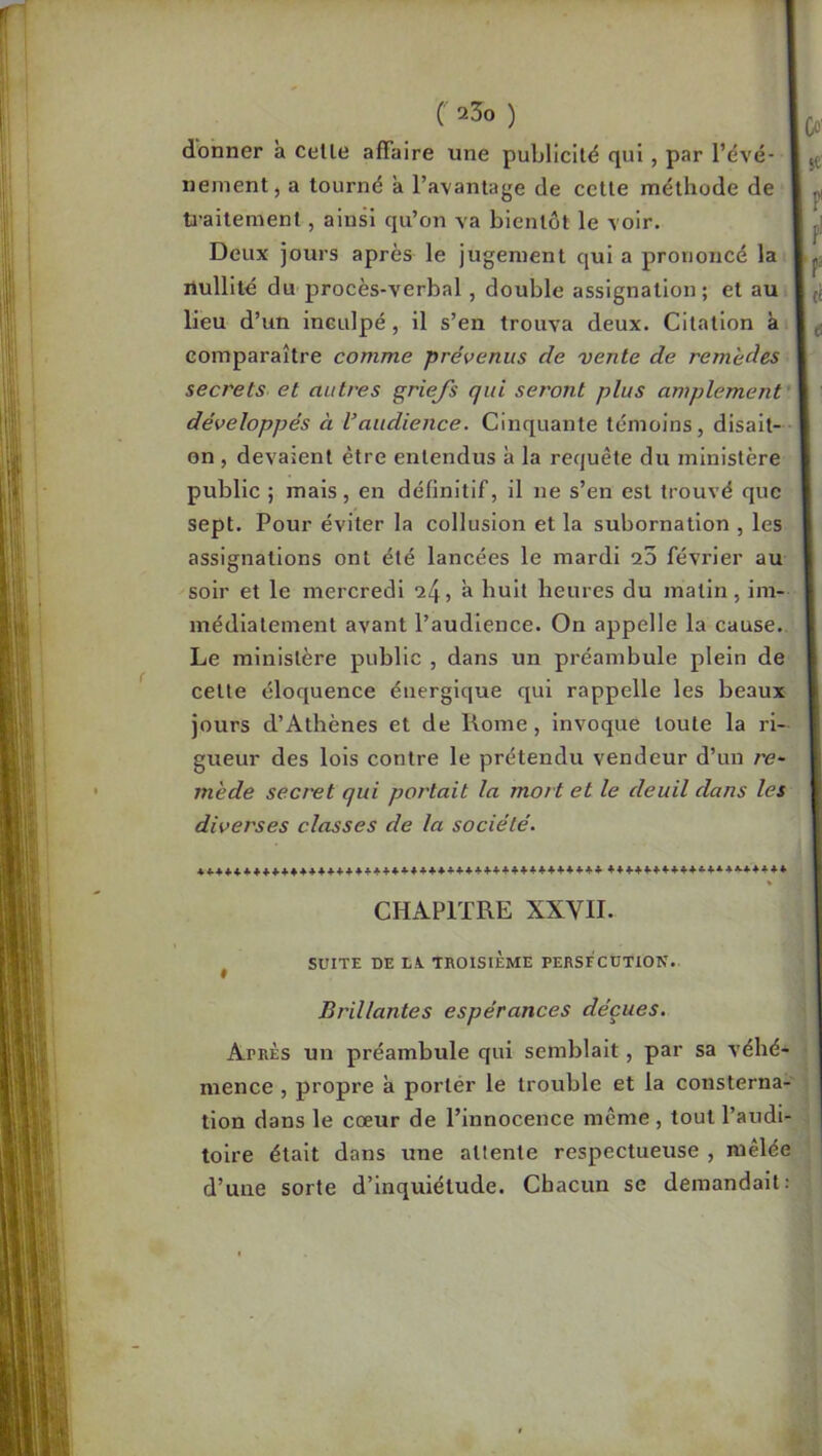 donner a celle affaire une publicilé qui, par l’évé- nement, a tourné à l’avantage de cette méthode de U’aitement, ainsi qu’on va bientôt le voir. secrets et autres griejs qui seront plus amplement développés à l’audience. Cinquante témoins, disait- on , devaient être entendus à la requête du ministère public ; mais, en définitif, il ne s’en est trouvé que sept. Pour éviter la collusion et la subornation , les assignations ont été lancées le mardi a3 février au soir et le mercredi a huit heures du matin, im- médiatement avant l’audience. On appelle la cause.. Le ministère public , dans un préambule plein de celte éloquence énergique qui rappelle les beaux jours d’Athènes et de Rome, Invoque toute la ri- gueur des lois contre le prétendu vendeur d’un re- mède secret qui portait la mort et le deuil dans les diverses classes de la société. tolre était dans une attente respectueuse , mêlée ' d’une sorte d’inquiétude. Chacun se demandait: Deux jours après le jugement qui a prononcé la tp; nullité du procès-verbal, double assignation; et au I d lieu d’un inculpé, il s’en trouva deux. Citation à I ^ comparaître comme prévenus de vente de remèdes I CHAPITRE XXVII. SUITE DE LX TROISIÈME PERSECUTION. Brillantes espérances déçues. Après un préambule qui semblait, par sa véhé- < mence , propre a porter le trouble et la consterna- j tion dans le cœur de l’innocence même , tout l’audi- I