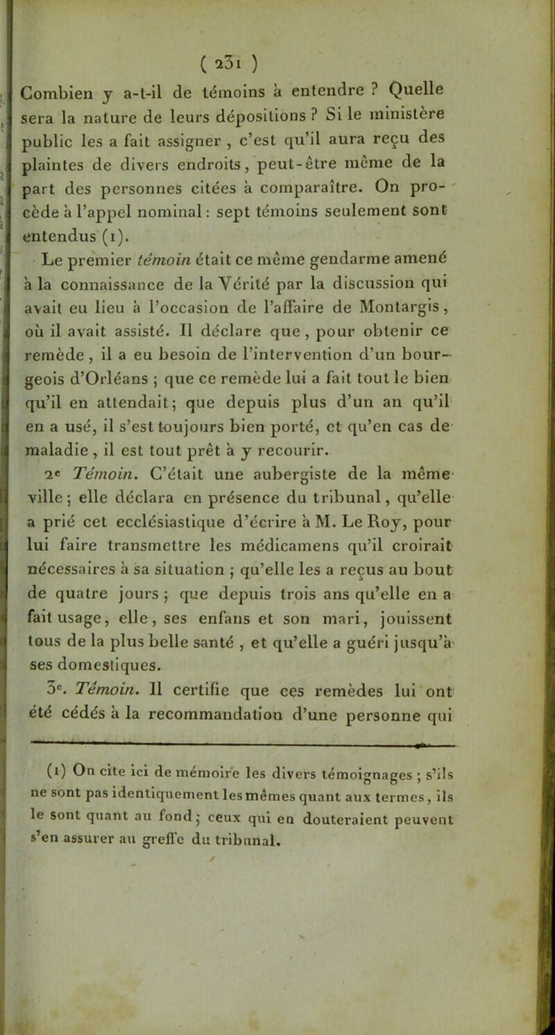 , Combien j a-l-il de témoins à entendre ? Quelle J.' sera la nature de leurs dépositions ? Si le ministère public les a fait assigner , c’est qu’il aura reçu des ! plaintes de divers endroits, peut-être môme de la ' part des personnes citées à comparaître. On pro- ' cède à l’appel nominal ; sept témoins seulement sont entendus (i). I Le premier témoin était ce même gendarme amené I à la connaissance de la Vérité par la discussion qui j avait eu lieu à l’occasion de l’affaire de Montargis, U où il avait assisté. Il déclare que, pour obtenir ce j remède , il a eu besoin de l’intervention d’un bour- -1 geois d’Orléans ; que ce remède lui a fait tout le bien I qu’il en attendait; que depuis plus d’un an qu’il j en a usé, il s’est toujours bien porté, et qu’en cas de i maladie , il est tout prêt a y recourir. Témoin. C’était une aubergiste de la même i ville ; elle déclara en présence du tribunal, qu’elle ! a prié cet ecclésiastique d’écrire a M. Le Roy, pour lui faire transmettre les médlcamens qu’il croirait nécessaires h sa situation ; qu’elle les a reçus au bout I de quatre jours ; que depuis trois ans qu’elle en a i fait usage, elle, ses enfans et son mari, jouissent I tous de la plus belle santé , et qu’elle a guéri jusqu’à i ses domestiques. 3®. Témoin. Il certifie que ces remèdes lui ont été cédés à la recommandation d’une personne qui (i) On cite ici de mémoire les divers témoignages ; s’ils ne sont pas identiquement les mêmes quant aux termes, ils le sont quant au fond; ceux qui en douteraient peuvent s’en assurer au gieffc du tribunal.