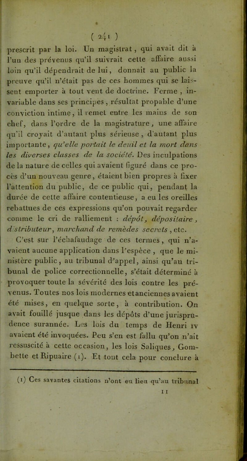 (240 prescrit par la loi. Uu magistrat , cjui avait dit a l’uu des prévenus qu’il suivrait celle affaire aussi loin qu’il dépendrait de lui, donnait au public la preuve qu’il n’était pas de ces hommes qui se lais- sent emporter à tout vent de doctrine. Ferme , in- variable dans ses principes, résultat propable d’une conviction intime, il remet entre les mains de son chef, dans l’ordre de la magistrature, une affaire qu’il crojait d’autant plus sérieuse , d’autant plus importante, qu’elle portait le deuil et la mort dans les diverses classes de la société. Des inculpations I de la nature de celles qui avaient figuré dans ce pro- cès d’un nouveau genre, étaient bien propres à fixer ; l’attention du public, de ce public qui, pendant la durée de celte affaire contentieuse, a eu les oreilles ' rebattues de ces expressions qu’on pouvait regarder ; comme le cri de ralliement : dépôt, dépositaire, I d stributeur, marchand de remèdes secrets , etc. C’est sur l’échafaudage de ces termes, qui n’a- vaient aucune application dans l’espèce , que le mi- nistère public, au tribunal d’appel, ainsi qu’au ti’i- bunal de police correctionnelle, s’était déterminé à provoquer toute la sévérité des lois contre les pré- venus. Toutes nos lois modernes etancienues avaient été mises, en quelque sorte, à contribution. On avait fouillé jusque dans les dépôts d’une jurispru- dence surannée. Los lois du temps de Henri iv avaient été invoquées. Peu s’en est fallu qu’on n’ait ressuscité à cette occasion, les lois Saliques^ Gom- bette et Ripuaire (i). Et tout cela pour conclure à