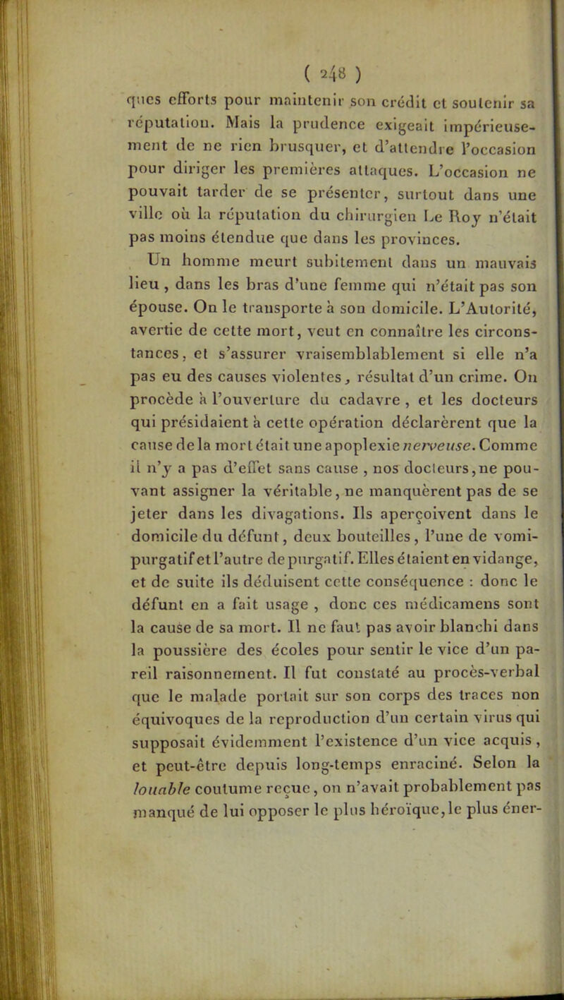 cjncs efforts pour maintenir son crédit et soutenir sa réputation. Mais la prudence exigeait impérieuse- ment de ne rien brusquer, et d’attendre l’occasion pour diriger les premières attaques. L’occasion ne pouvait tarder de se présenter, surtout dans une ville où la réputation du chirurgien Le Roy n’était pas moins étendue que dans les provinces. Un homme meurt subitement dans un mauvais lieu , dans les bras d’une femme qui n’était pas son épouse. On le transporte h son domicile. L’Autorité, avertie de cette mort, veut en connaître les circons- tances, et s’assurer vraisemblablement si elle n’a pas eu des causes violentes, résultat d’un crime. On procède 'a l’ouverture du cadavre , et les docteurs qui présidaient à cette opération déclarèrent que la cause delà mort était une apoplexie nerveuse. Comme il n’y a pas d’effet sans cause , nos docteurs,ne pou- vant assigner la véritable, ne manquèrent pas de se jeter dans les divagations. Ils aperçoivent dans le domicile du défunt, deux bouteilles, l’une de vomi- purgatif et l’autre de purgatif. Elles é talent en vidange, et de suite ils déduisent cette conséquence : donc le défunt en a fait usage , donc ces médicamens sont la cause de sa mort. Il ne faut pas avoir blanchi dans la poussière des écoles pour sentir le vice d’un pa- reil raisonnement. Il fut constaté au procès-verbal que le malade portait sur son corps des traces non équivoques de la reproduction d’un certain virus qui supposait évidemment l’existence d’un vice acquis , et peut-être depuis long-temps enraciné. Selon la louable coutume reçue, on n’avait probablement pas manqué de lui opposer le plus héroïque,le plus éner-