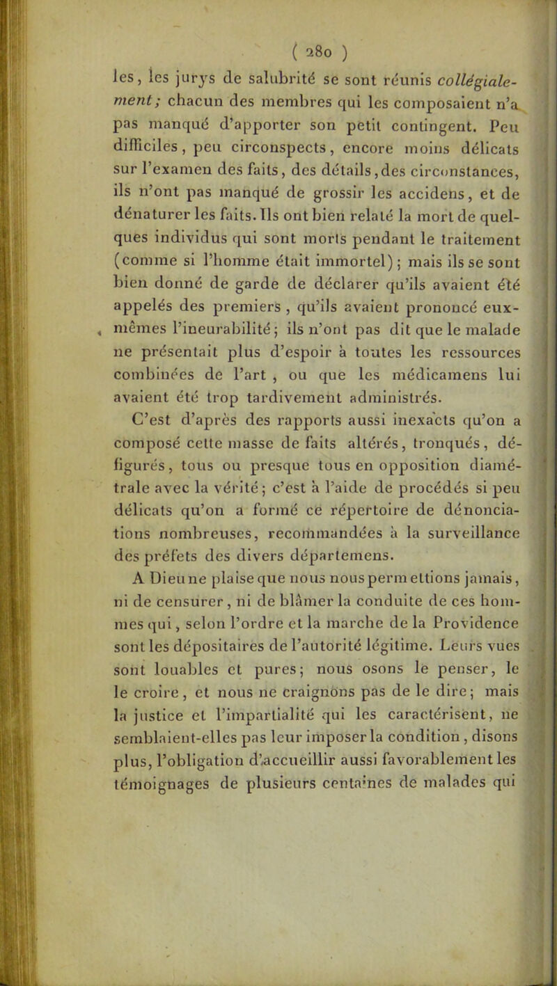 les, les jurys de salubrité se sont réunis collégiale- ment; chacun des membres qui les composaient n’a. pas nianqué d’apporter son petit contingent. Peu dilTiciles, peu circonspects, encore moins délicats sur l’examen des faits, des détails,des circonstances, ils n’ont pas manqué de grossir les accidens, et de dénaturer les faits. Tls ont bien relaté la mort de quel- ques individus qui sont morts pendant le traitement (comme si l’homme était immortel) ; mais ils se sont bien donné de garde de déclarer qu’ils avaient élé appelés des premiers , qu’ils avaient prononcé eux- , mêmes l’ineurabilité ; ils n’ont pas dit que le malade ne présentait plus d’espoir à toutes les ressources combinées de l’art , ou que les médicamens lui avaient été trop tardivement administrés. C’est d’après des rapports aussi inexacts qu’on a composé cette masse défaits altérés, tronqués, dé- figurés, tous ou presque tous en opposition diamé- trale avec la vérité; c’est a l’aide de procédés si peu délicats qu’on a formé ce répertoire de dénoncia- tions nombreuses, recommandées à la surveillance des préfets des divers déparlemens. A Dieune plaise que nous nouspermettions jamais, ni de censurer, ni de blâmer la conduite de ces hom- mes qui, selon l’ordre et la marche de la Providence sont les dépositaires de l’autorité légitime. Leurs vues sont louables et pures; nous osons le penser, le le croire, et nous ne craignons pas de le dire; mais la justice et l’impartialité qui les caractérisent, ne semblaient-elles pas leur imposer la condition, disons plus, l’obligation d’.accueilllr aussi favorablement les témoignages de plusieurs contâmes de malades qui