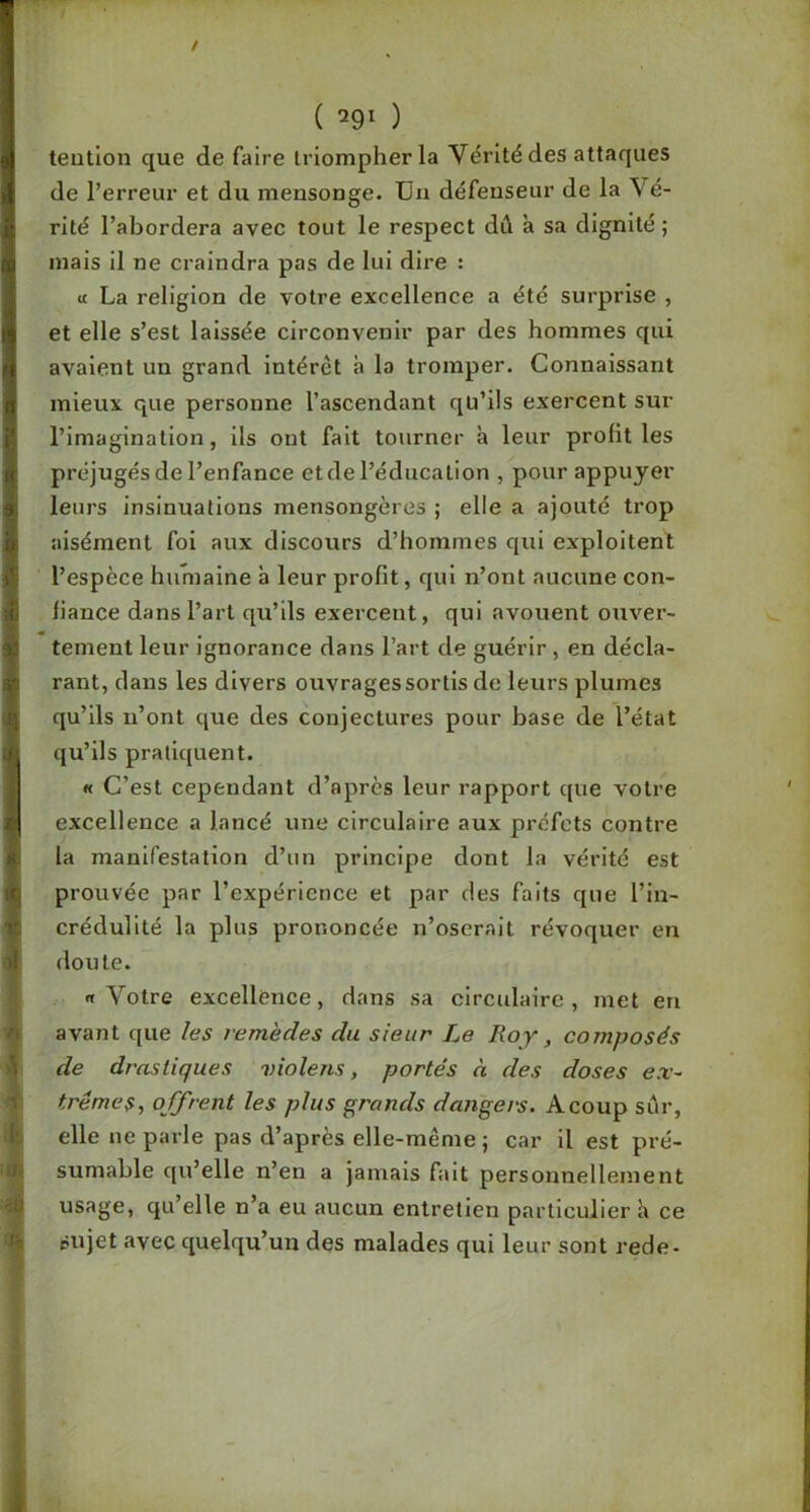 ( ) teutlon que de faire triompher la Vérité des attaques de l’erreur et du mensonge. Un défenseur de la Vé- rité l’abordera avec tout le respect dû à sa dignité ; mais il ne craindra pas de lui dire : it La religion de votre excellence a été surprise , et elle s’est laissée circonvenir par des hommes qui avalent un grand intérêt h la tromper. Connaissant mieux que personne l’ascendant qü’ils exercent sur l’imagination, ils ont fait tourner à leur profit les préjugés de l’enfance et de l’éducation , pour appuyer leurs insinuations mensongères ; elle a ajouté trop aisément foi aux discours d’hommes qui exploitent l’espèce humaine à leur profit, qui n’ont aucune con- fiance dans l’art qu’ils exercent, qui avouent ouver- tement leur ignorance dans l’art de guérir, en décla- rant, dans les divers ouvrages sortis de leurs plumes qu’ils n’ont que des conjectures pour base de l’état qu’ils pratiquent. « C’est cependant d’après leur rapport que votre excellence a lancé une circulaire aux préfets contre la manifestation d’un principe dont la vérité est prouvée par l’expérience et par des faits que l’in- crédulité la plus prononcée n’oserait révoquer en doute. «t Votre excellence, dans sa circulaire, met eu avant que les remèdes du sieur Le Roy, composés de drastiques violens, portés à des doses ex- trêmes, offrent les plus grands dangers. Acoup sûr, elle ne parle pas d’après elle-même ; car il est pré- sumable qu’elle n’en a jamais fait personnellement usage, qu’elle n’a eu aucun entretien particulier h ce sujet avec quelqu’un des malades qui leur sont rede-