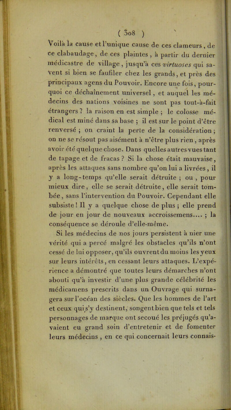 Voila la cause et l’unique cause de ces clameurs , de ce clabaudage, de ces plaintes , à partir du dernier niédicastre de \illage , jusqu’à ces virtuoses qui sa- vent si bien se faufiler chez les grands, et près des principaux agens du Pouvoir. Encore une fois, pour- quoi ce déchaînement universel, et auquel les mé- decins des nations voisines ne sont pas tout-à-fait étrangers ? la raison en est simple ; le colosse mé- dical est miné dans sa base ; il est sur le point d’être renversé ; on craint la perle de la considération ; on ne se résout pas aisément à n’être plus rien, après avoir été quelque chose. Dans quelles autres vues tant de tapage et de fracas ? Si la chose était mauvaise, après les attaques sans nombre qu’on lui a livrées, il y a long-temps qu’elle serait détruite ; ou, pour mieux dire, elle se serait détruite, elle serait tom- bée , sans l’intervention du Pouvoir. Cependant elle subsiste ! Il y a quelque chose de plus ; elle prend de jour en jour de nouveaux accroissemens.... ; la conséquence se déroule d’elle-même. Si les médecins de nos jours persistent à nier une vérité qui a percé malgré les obstacles qu’ils n’ont cessé de lui opposer, qu’ils ouvrent du moins les yeux sur leurs intérêts, en cessant leurs attaques. L’expé- rience a démontré que toutes leurs démarches n’ont abouti qu’à investir d’une plus grande célébrité les médicamens prescrits dans un Ouvrage qui surna- gera sur l’océan des siècles. Que les hommes de l’art et ceux qul s’y destinent, songent bien que tels et tels personnages de marque ont secoué les préjugés qu’a- vaient eu grand soin d’entretenir et de fomenter leurs médecins , en ce qui concernait leurs connais-