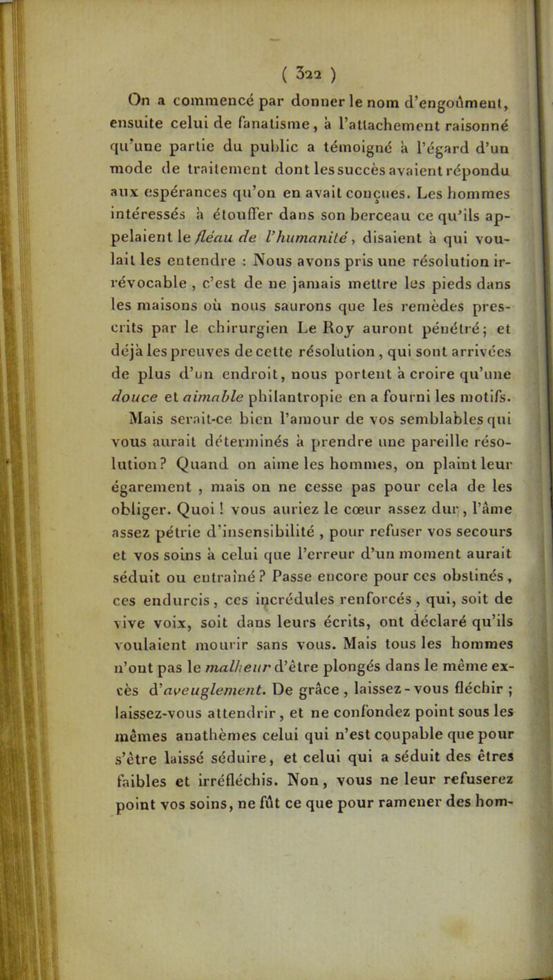 On a commencé par donner le nom d’engoûmenl, ensuite celui de fanatisme, à l’attachement raisonné qu’une partie du public a témoigné a l’égard d’un mode de traitement dont les succès avaient répondu aux espérances qu’on en avait conçues. Les hommes intéressés h étouffer dans son berceau ce qu'ils ap- pelaient le/ZeVzw de l’humanité y disaient à qui vou- lait les entendre : Nous avons pris une résolution ir- révocable , c’est de ne jamais mettre les pieds dans les maisons où nous saurons que les remèdes pres- crits par le chirurgien Le Roj auront pénétré; et déjà les preuves de cette résolution , qui sont arrivées de plus d’un endroit, nous portent à croire qu’une douce et aimable philantropie en a fourni les motifs. Mais serait-ce bien l’amour de vos semblables qui vous aurait déterminés à prendre une pareille réso- lution? Quand on aime les hommes, on plaint leur égarement , mais on ne cesse pas pour cela de les obliger. Quoi ! vous auriez le cœur assez dur , l’âme assez pétrie d’insensibilité , pour refuser vos secours et vos soins à celui que l’erreur d’un moment aurait séduit ou entraîné? Passe encore pour ces obstinés, ces endurcis, ces incrédules renforcés, qui, soit de vive voix, soit dans leurs écrits, ont déclaré qu’ils voulaient mourir sans vous. Mais tous les hommes n’ont pas le malheur à’èire plongés dans le même ex- cès à’aveuglement. De grâce , laissez-vous fléchir ; laissez-vous attendrir, et ne confondez point sous les mêmes anathèmes celui qui n’est coupable que pour s’être laissé séduire, et celui qui a séduit des êtres faibles et irréfléchis. Non, vous ne leur refuserez point vos soins, ne fût ce que pour ramener des hom-