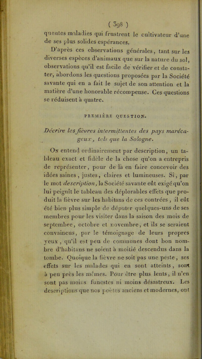 qneiiles imlaclies qui frustrent le cultivateur d’une de ses ^lus solides espérances. D’après ces observations générales, tant sur les diverses espèces d’animaux que sur la nature du sol, observations qu’il est facile de vérifier et de consta- ter, abordons les questions proposées par la Société savante qui en a fait le sujet de son attention et la matière d’une honorable récompense. Ces questions se réduisent à quatre. PREMIÈRE QUESTION. Décrire lesJièvres inlermitlentes des pays maréca- geux, tels que la Sologne. On entend ordinairement par description, un ta- bleau exact et fidèle de la chose qu’on a entrepris de représenter, pour de là en faire concevoir des idées saines , justes, claires et lumineuses. Si, par le mot description, la Société savante eût exigé qu’on lui peignît le tableau des déplorables effets que pro- duit la fièvre sur les habitans de ces contrées , il eût été bien plus simple de députer quelques-uns de ses membres pour les visiter dans la saison des mois de septembre, octobre et novembre, et ils se seraient convaincus, par le témoignage de leurs propres j’eux , qu’il est peu de communes dont bon nom- bre d’habitans ne soient h moitié descendus dans la tombe. Quoique la fièvre ne soit pas une peste , ses effets sur les malades qui en sont atteints , sont h peu près les memes. Pour être plus lents, il n’en sont pas moins funestes ni moins désastreux. Les descriptions que nos poètes anciens et modernes, ont