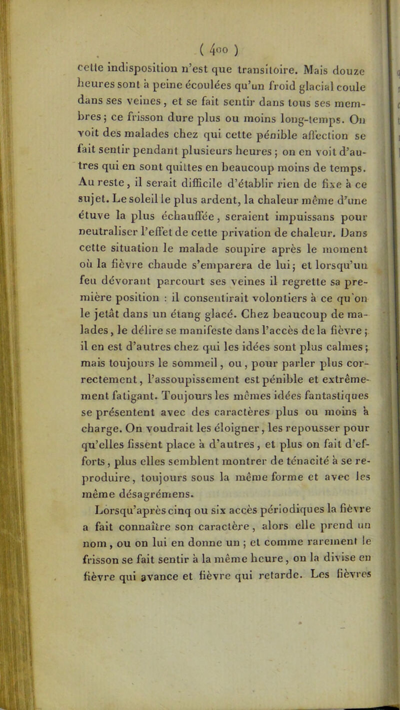 celle indisposition n’est que transitoire. Mais douze heures sont à peine écoulées qu’un froid glacial coule dans ses veines, et se fait sentir dans tous ses mem- bres; ce frisson dure plus ou moins long-temps. On voit des malades chez qui cette pénible alîcclion se fait sentir pendant plusieui's heures ; on en voit d’au- tres qui en sont quittes en beaucoup moins de temps. Au reste, il serait difficile d’établir rien de fixe à ce sujet. Le soleil le plus ardent, la chaleur même d’une étuve la plus échauffée, seraient impuissans pour neutraliser l’effet de celle privation de chaleur. Dans cette situation le malade soupire après le moment où la fièvre chaude s’emparera de lui; et lorsqu’un feu dévorant parcourt ses veines il l'egrette sa pre- mière position : il consentirait volontiers à ce qu’on le jetât dans un étang glacé. Chez beaucoup de ma- lades, le délire se manifeste dans l’accès delà fièvre; il en est d’autres chez qui les idées sont plus calmes ; mais toujours le sommeil, ou, pour parler plus cor- rectement, l’assoupissement est pénible et extrême- ment fatigant. Toujours les mêmes idées fantastiques se présentent avec des caractères plus ou moins à charge. On voudrait les éloigner, les repousser pour qu’elles fissent place a d’autres, et plus on fait d’ef- forts , plus elles semblent montrer de ténacité à se re- produire, toujours sous la même forme et avec les même désagrémens. Lorsqu’aprèsclnq ou six accès périodiques la fièvre a fait connaître son caractère, alors elle prend un nom, ou on lui en donne un ; et comme rarement le frisson se fait sentir à la même heure, on la divise en fièvre qui avance et fièvre qui retarde. Les fièvres