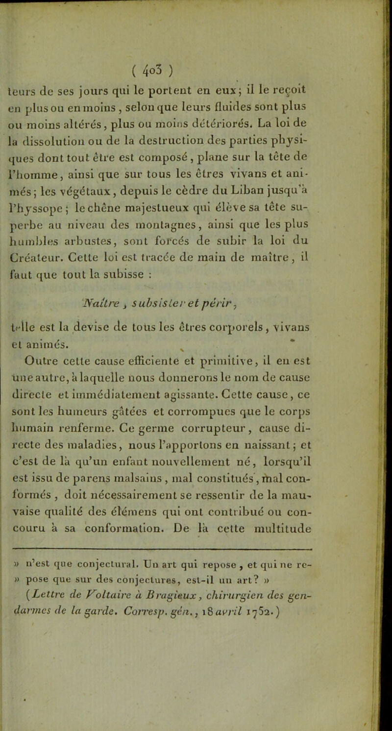 leurs de ses jours qui le portent en eux; il le reçoit en plus ou en moins , selon que leurs fluides sont plus ou moins altérés, plus ou moins détériorés. La loi de la dissolution ou de la destruction des parties physi- ques dont tout être est composé, plane sur la tête de riiomme, ainsi que sur tous les êtres vivans et ani- més; les végétaux, depuis le cèdre du Liban jusqu’à l’hyssope ; le chêne majestueux qui élève sa tête su- perbe au niveau des montagnes, ainsi que les plus humbles arbustes, sont forcés de subir la loi du Créateur. Celte loi est tracée de main de maître, il faut que tout la subisse ; ‘Naître , subsister et périr, ti-lle est la devise de tous les êtres corporels, vivans et animés. Outre cette cause efficiente et primitive, il eu est une autre, à laquelle nous donnerons le nom de cause directe et immédiatement agissante. Cette cause, ce sont les humeurs gâtées et corrompues que le corps I humain renferme. Ce germe corrupteur, cause di- I recte des maladies, nous l’apportons en naissant; et c’est de là qu’un enfant nouvellement né, lorsqu’il ' est issu de parens malsains , mal constitués, mal con- formés , doit nécessairement se ressentir de la mau- vaise qualité des étémeus qui ont contribué ou con- couru à sa conformation. De là celte multitude M u’est que conjectural. Un art qui repose , et qui ne rc- » pose que sur des conjectures, est-il un art? » {Lettre de Koltaire a Bragieux, chirurgien des gen- darmes de la garde. Coiresp, gèn.,avril 1752.)