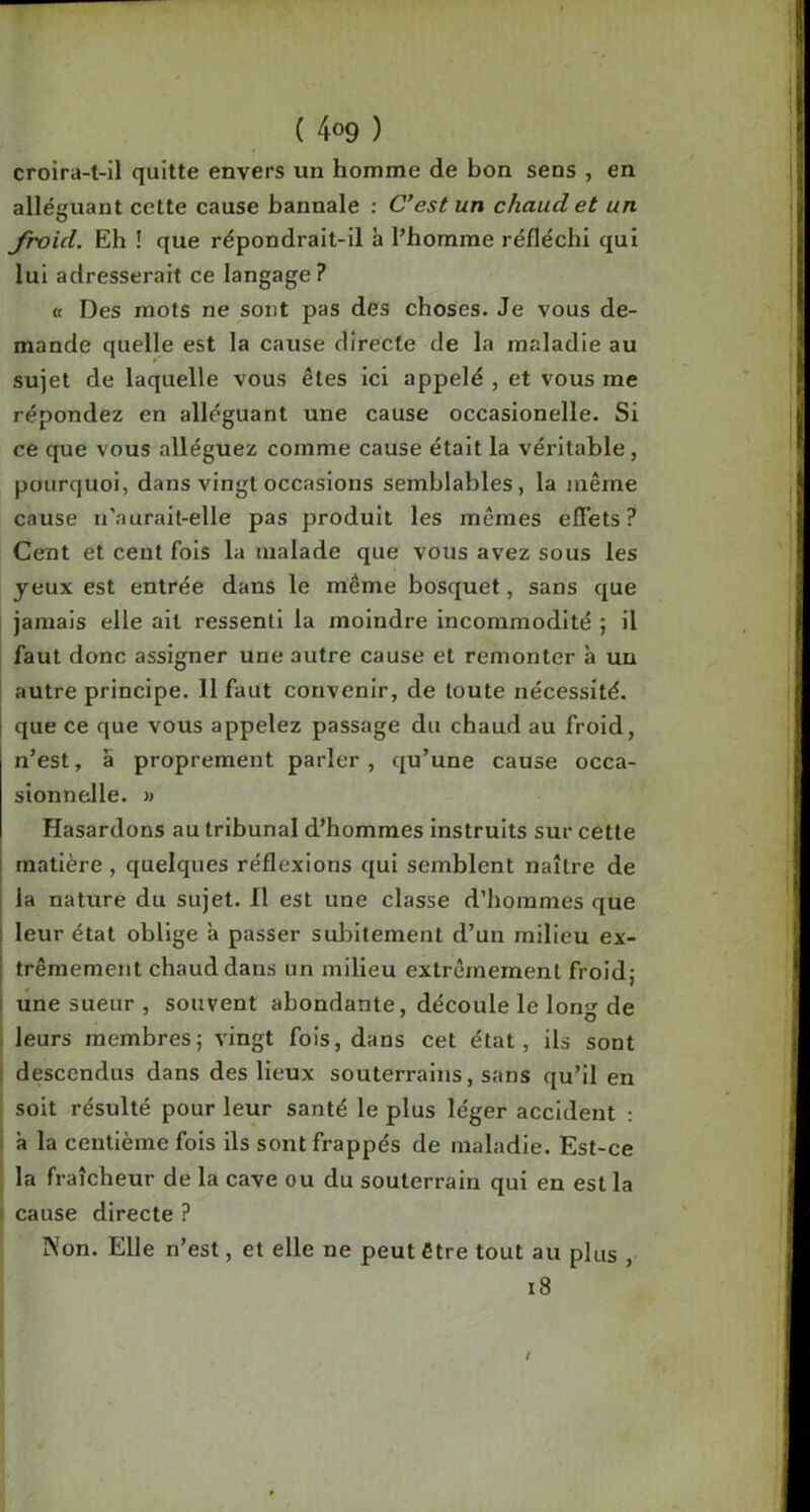 croira-t-il quitte envers un homme de bon sens , en alléguant cette cause bannale : C’est un chaud et un froid. Eh ! que répondrait-il à l’homme réfléchi qui lui adresserait ce langage? « Des mots ne sont pas des choses. Je vous de- mande quelle est la cause directe de la maladie au sujet de laquelle vous êtes ici appelé , et vous me répondez en alléguant une cause occasionelle. Si ce que vous alléguez comme cause était la véritable, pourquoi, dans vingt occasions semblables, la même cause li’aurait-elle pas produit les mêmes eflets ? Cent et cent fols la malade que vous avez sous les yeux est entrée dans le même bosquet, sans que jamais elle ait ressenti la moindre incommodité ; il faut donc assigner une autre cause et remonter à un autre principe. Il faut convenir, de toute nécessité, que ce que vous appelez passage du chaud au froid, n’est, a proprement parler, qu’une cause occa- sionnelle. » Hasardons au tribunal d’hommes Instruits sur cette matière , quelques réflexions qui semblent naître de j la nature du sujet. Il est une classe d’hommes que I leur état oblige à passer subitement d’un milieu ex- I trêmement chaud dans un milieu extrêmement froidj I une sueur , souvent abondante, découle le long de i leurs membres; vingt fois, dans cet état, ils sont i descendus dans des lieux souterrains, sans qu’il en soit résulté pour leur santé le plus léger accident : i à la centième fois ils sont frappés de maladie. Est-ce la fraîcheur de la cave ou du souterrain qui en est la . cause directe ? Non. Elle n’est, et elle ne peut être tout au plus , i8