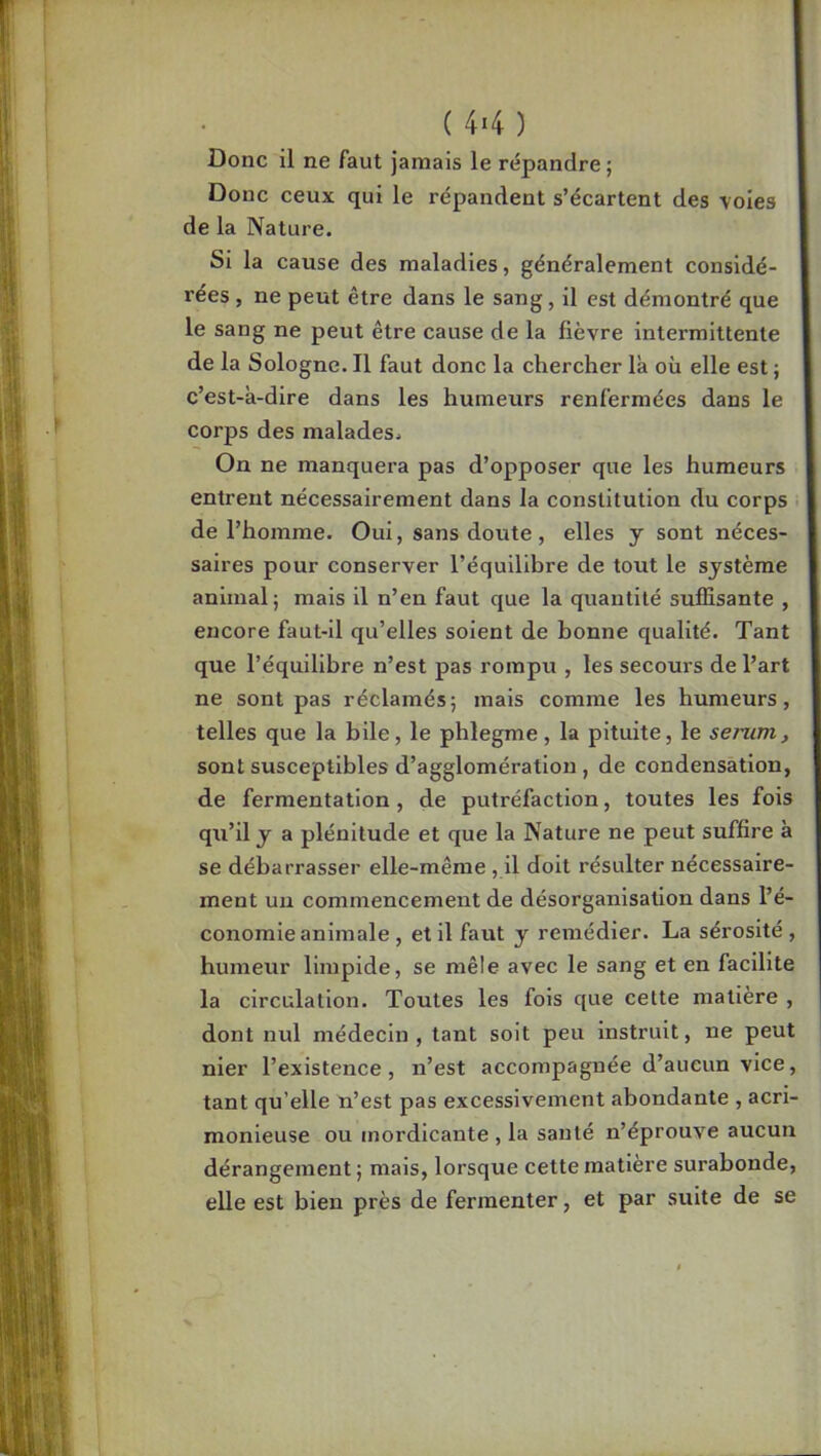 ( 44 ) Donc il ne faut jamais le répandre; Donc ceux qui le répandent s’écartent des voies de la Nature. Si la cause des maladies, généralement considé- rées , ne peut être dans le sang, il est démontré que le sang ne peut être cause de la fièvre intermittente de la Sologne. Il faut donc la chercher là où elle est ; c’est-à-dire dans les humeurs renfermées dans le corps des malades. On ne manquera pas d’opposer que les humeurs entrent nécessairement dans la constitution du corps de l’homme. Oui, sans doute, elles y sont néces- saires pour conserver l’équilihre de tout le système animal; mais il n’en faut que la quantité suffisante , encore faut-il qu’elles soient de bonne qualité. Tant que l’équilibre n’est pas rompu , les secours de l’art ne sont pas réclamés; mais comme les humeurs, telles que la bile, le phlegme, la pituite, le senim, sont susceptibles d’agglomération, de condensation, de fermentation , de putréfaction, toutes les fois qu’il y a plénitude et que la Nature ne peut suffire à se débarrasser elle-même , il doit résulter nécessaire- ment un commencement de désorganisation dans l’é- conomie animale , et il faut y remédier. La sérosité, humeur limpide, se mêle avec le sang et en facilite la circulation. Toutes les fols que cette matière , dont nul médecin, tant soit peu instruit, ne peut nier l’existence, n’est accompagnée d’aucun vice, tant qu’elle n’est pas excessivement abondante , acri- monieuse ou mordicante , la santé n’éprouve aucun dérangement; mais, lorsque cette matière surabonde, eUe est bien près de fermenter, et par suite de se