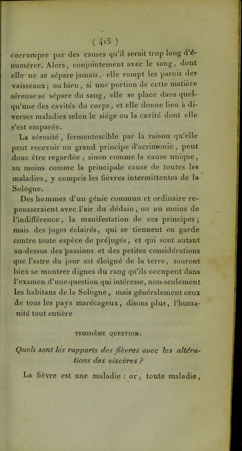 T ( 4*5 ) corrompre par des causes qu’il serait trop long d é- numérer. Alors, conjointement avec le sang, dont elle'ne se sépare jamais, elle rompt les parois des vaisseaux; ou bien , si une portion de celte matière séreuse se sépare du sang, elle se place dans quel- qu’une des cavités du corps, et elle donne lieu à di- verses maladies selon le siège ou la cavité dont elle s’est emparée. La sérosité , fermentescible par la raison qu’elle peut recevoir un grand principe d’acrimonie, peut donc être regardée , sinon comme la cause unique, au moins comme la principale cause de toutes les maladies, y compris les fièvres intermittentes de la Solôgne. Des hommes d’un génie commun et ordinaire re- pousseraient avec l’air du dédain, ou au moins de l’indifférence, la manifestation de ces principes ; mais des juges éclairés, qui se tiennent en garde contre toute espèce de préjugés, et qui sont autant au-dessus des passions et des petites considérations que l’astre du jour est éloigné de la terre, sauront bien se montrer dignes du rang qu’ils occupent dans l’examen d’une question qui intéresse, non-seulement les habitans de la Sologne, mais généralement ceux de tous les pays marécageux, disons plus, l’huma- nité tout entière TROISIÈME QUESTION. Quels sont les rapports des fièvres avec les altéra- tions des viscères ? La fièvre est une maladie : or, toute maladie,