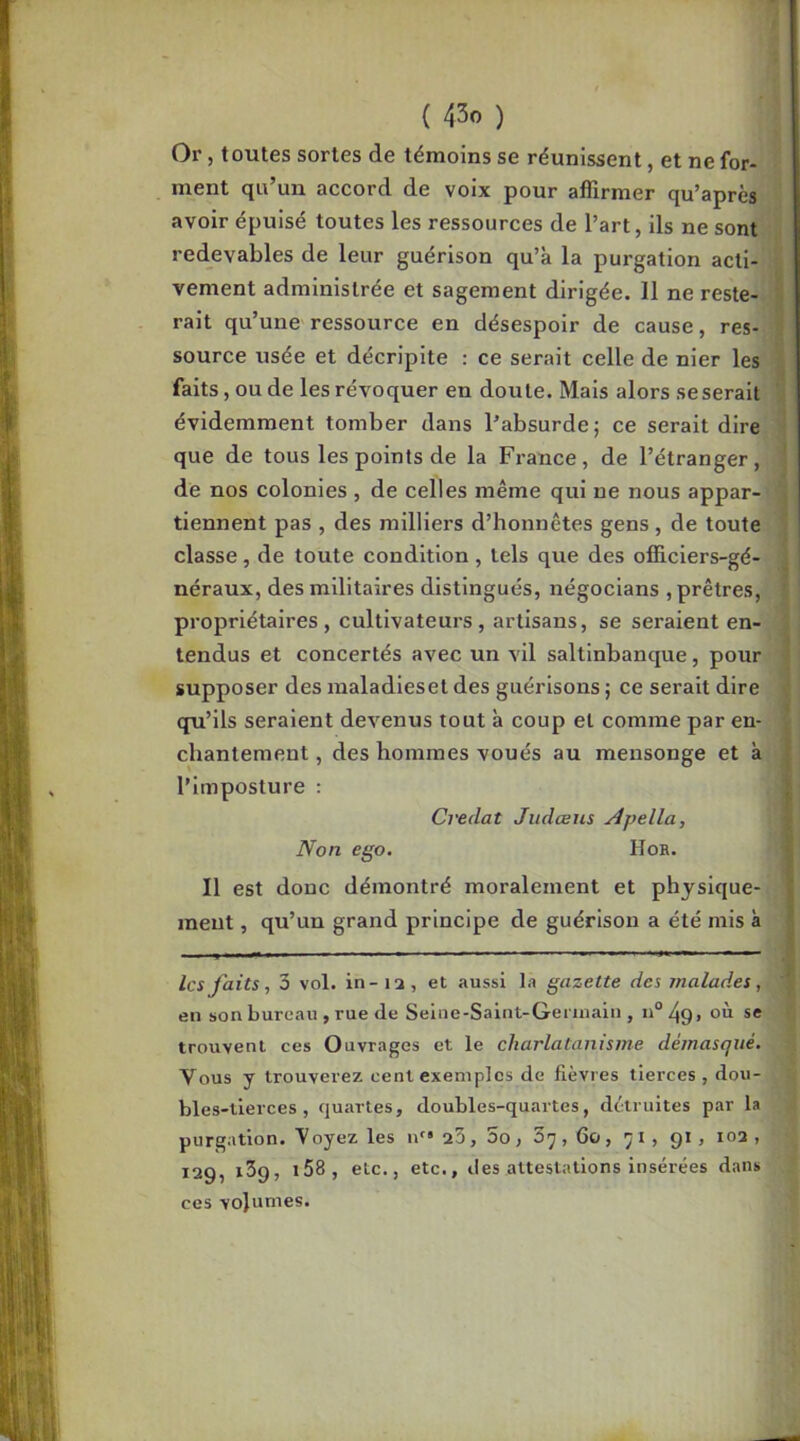 Or, toutes sortes de témoins se réunissent, et ne for- ment qu’un accord de voix pour affirmer qu’après avoir épuisé toutes les ressources de l’art, ils ne sont redevables de leur guérison qu’à la purgation acti- ^ vement administrée et sagement dirigée. 11 ne reste- I rait qu’une ressource en désespoir de cause, res- î source usée et décripite : ce serait celle de nier les 1 faits, ou de les révoquer en doute. Mais alors seserait '3 évidemment tomber dans l’absurde; ce serait dire ^ que de tous les points de la France, de l’étranger, j de nos colonies , de celles même qui ne nous appar- i tiennent pas , des milliers d’honnêtes gens, de toute i classe, de toute condition , tels que des officiers-gé- 1 néraux, des militaires distingués, négocians , prêtres, { propriétaires, cultivateurs, artisans, se seraient en- tendus et concertés avec un vil saltinbanque, pour supposer des maladiesel des guérisons ; ce serait dire i qu’ils seraient devenus tout à coup et comme par en- chantement , des hommes voués au mensonge et à , l’imposture : | Credat Judcens Apella, ' Non ego. Hoh. Il est donc démontré moralement et physique- ment , qu’un grand principe de guérison a été mis à les faits, 3 vol. in - 12, et aussi la gazette des malades, ' en son bureau , rue de Seliie-Saint-Geriuain , n“ où se i trouvent ces Ouvrages et le charlatanisme démasqué. Vous y trouverez cent exemples de fièvres tierces , dou- bles-tierces, quartes, doubles-quartes, détruites par la purgation. Voyez les n'“ 23, oo, 37,60, 71, 91, 103 , 129, 139, i58, etc., etc., des attestations insérées dans ces volumes.