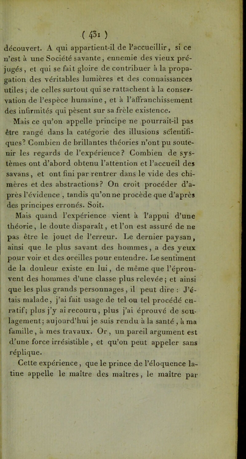 découvert. A qui appartient-il de Paccueilllr, si ce n’est à une Société savante, ennemie des vieux pré- jugés , et qui se fait gloire de contribuer à la propa- gation des véritables lumières et des connaissances utiles ; de celles surtout qui se rattachent à la conser- vation de l’espèce humaine, et à l’affranchissement des infirmités qui pèsent sur sa frêle existence. Mais ce qu’on appelle principe ne pourrait-11 pas être rangé dans la catégorie des illusions scientifi- ques? Combien de brillantes théories n’ont pu soute- nir les regards de l’expérience? Combien de sys- tèmes ont d’abord obtenu l’attention et l’accueil des savans, et ont fini par rentrer dans le vide des chi- mères et des abstractions? On croit procéder d’a- près l’évidence , tandis qu’on ne procède que d’après des principes erronés. Soit. Mais quand l’expérience vient à l’appui d’une théorie, le doute disparaît, et l’on est assuré de ne pas être le jouet de l’erreur. Le dernier paysan, ainsi que le plus savant des hommes, a des yeux pour voir et des oreilles pour entendre. Le sentiment de la douleur existe en lui, de même que l’éprou- vent des hommes d’une classe plus relevée ; et ainsi que les plus grands personnages, il peut dire : J’é- tais malade, j’ai fait usage de tel ou tel procédé cu- ratif; plus j’y ai recouru, plus j’ai éprouvé de sou- lagement; aujourd’hui je suis rendu a la santé , à ma famille, à mes travaux. Or , un pareil argument est d'une force irrésistible , et qu’on peut appeler sans réplique. Cette expérience, que le prince de l’éloquence la- tine appelle le maître des maîtres, le maître par