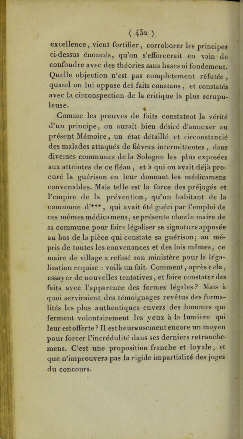excellence, vient fortifier, corroborer les principes ci-dessus énoncés, qu’on s’efibrcerait en vain de confondre avec des théories sans bases ni fondement. Quelle objection n’est pas complètement réfutée , quand on lui oppose des faits constans , et constatés avec la circonspection de la critique la plus scrupu- leuse. ^ Comme les preuves de faits constatent la vérité d’un principe, on aurait bien désiré d’annexer au présent Mémoire, un état détaillé et ( irconstancié des malades attaqués de fièvres intermittentes , dans diverses communes de la Sologne les plus exposées aux atteintes de ce fléau , et à qui on avait déjà pro- curé la guérison en leur donnant les médicamens convenables. Mais telle est la force des préjugés et l’empire de la prévention, qu’un habitant de la commune d’***, qui avait été guéri par l’emploi de ces mêmes médicamens, se présente chez le maire de sa commune pour faire légaliser sa signature apposée au bas de la pièce qui constate sa guérison j au mé- pris de toutes les convenances et des lois mêmes, ce maire de village a refusé son ministère pour la léga- lisation requise : voilà un fait. Comment, après cela , essayer de nouvelles tentatives, et faire constater des faits avec l’apparence des formes légales ? Mais à quoi serviraient des témoignages revêtus des forma- lités les plus authentiques envers des hommes qui ferment volontairement les yeux à la lumière qui leur est offerte? Il est heureusement encore un moyen pour forcer l’incrédulité dans ses derniers retranche- mens. C’est une proposition franche et loyale, et que n’iinprouvera pas la rigide impartialité des juges du concours.